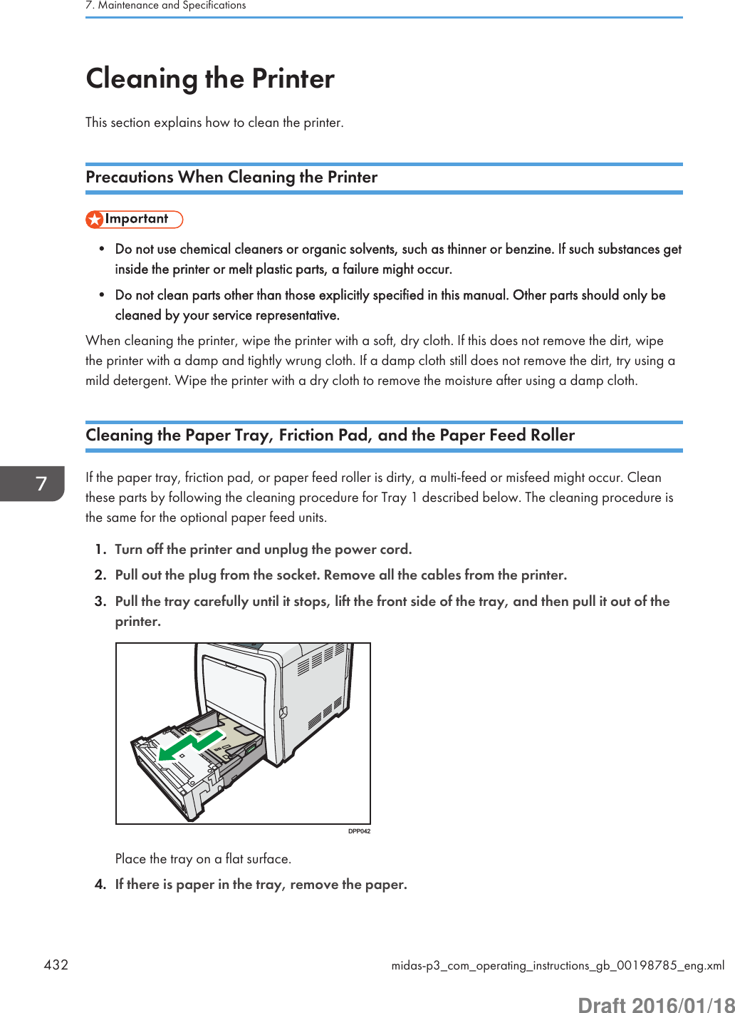 Cleaning the PrinterThis section explains how to clean the printer.Precautions When Cleaning the Printer• Do not use chemical cleaners or organic solvents, such as thinner or benzine. If such substances getinside the printer or melt plastic parts, a failure might occur.• Do not clean parts other than those explicitly specified in this manual. Other parts should only becleaned by your service representative.When cleaning the printer, wipe the printer with a soft, dry cloth. If this does not remove the dirt, wipethe printer with a damp and tightly wrung cloth. If a damp cloth still does not remove the dirt, try using amild detergent. Wipe the printer with a dry cloth to remove the moisture after using a damp cloth.Cleaning the Paper Tray, Friction Pad, and the Paper Feed RollerIf the paper tray, friction pad, or paper feed roller is dirty, a multi-feed or misfeed might occur. Cleanthese parts by following the cleaning procedure for Tray 1 described below. The cleaning procedure isthe same for the optional paper feed units.1. Turn off the printer and unplug the power cord.2. Pull out the plug from the socket. Remove all the cables from the printer.3. Pull the tray carefully until it stops, lift the front side of the tray, and then pull it out of theprinter.DPP042Place the tray on a flat surface.4. If there is paper in the tray, remove the paper.7. Maintenance and Specifications432 midas-p3_com_operating_instructions_gb_00198785_eng.xmlDraft 2016/01/18