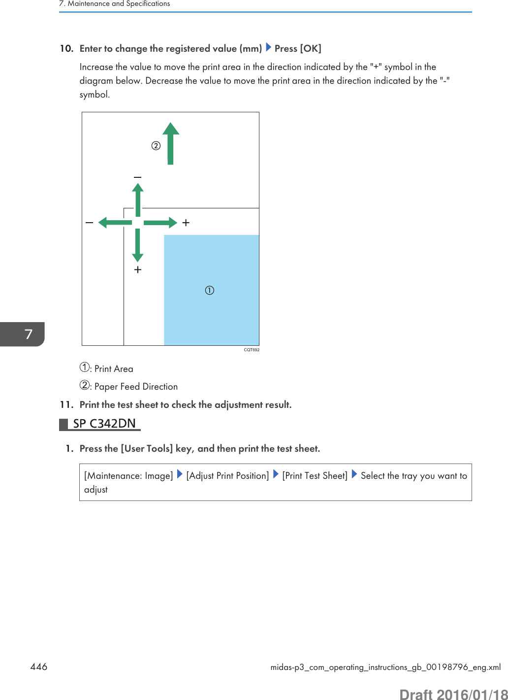 10. Enter to change the registered value (mm)   Press [OK]Increase the value to move the print area in the direction indicated by the &quot;+&quot; symbol in thediagram below. Decrease the value to move the print area in the direction indicated by the &quot;-&quot;symbol.CQT692: Print Area: Paper Feed Direction11. Print the test sheet to check the adjustment result.1. Press the [User Tools] key, and then print the test sheet.[Maintenance: Image]   [Adjust Print Position]   [Print Test Sheet]   Select the tray you want toadjust7. Maintenance and Specifications446 midas-p3_com_operating_instructions_gb_00198796_eng.xmlDraft 2016/01/18