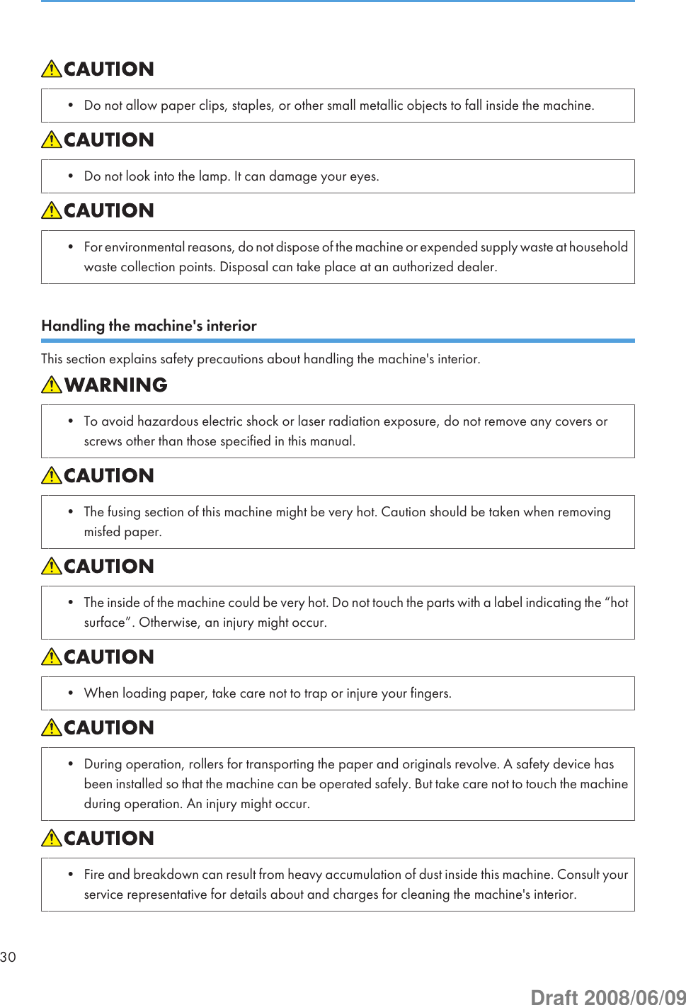 • Do not allow paper clips, staples, or other small metallic objects to fall inside the machine.• Do not look into the lamp. It can damage your eyes.• For environmental reasons, do not dispose of the machine or expended supply waste at householdwaste collection points. Disposal can take place at an authorized dealer.Handling the machine&apos;s interiorThis section explains safety precautions about handling the machine&apos;s interior.• To avoid hazardous electric shock or laser radiation exposure, do not remove any covers orscrews other than those specified in this manual.• The fusing section of this machine might be very hot. Caution should be taken when removingmisfed paper.• The inside of the machine could be very hot. Do not touch the parts with a label indicating the “hotsurface”. Otherwise, an injury might occur.• When loading paper, take care not to trap or injure your fingers.• During operation, rollers for transporting the paper and originals revolve. A safety device hasbeen installed so that the machine can be operated safely. But take care not to touch the machineduring operation. An injury might occur.• Fire and breakdown can result from heavy accumulation of dust inside this machine. Consult yourservice representative for details about and charges for cleaning the machine&apos;s interior.30Draft 2008/06/09