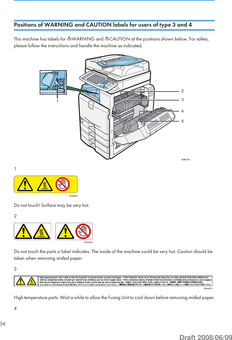 Positions of WARNING and CAUTION labels for users of type 3 and 4This machine has labels for  WARNING and  CAUTION at the positions shown below. For safety,please follow the instructions and handle the machine as indicated.BJB015S321541BJA066SDo not touch! Surface may be very hot.2BJA052SDo not touch the parts a label indicates. The inside of the machine could be very hot. Caution should betaken when removing misfed paper.3BJA067SHigh temperature parts. Wait a while to allow the Fusing Unit to cool down before removing misfed paper.436Draft 2008/06/09