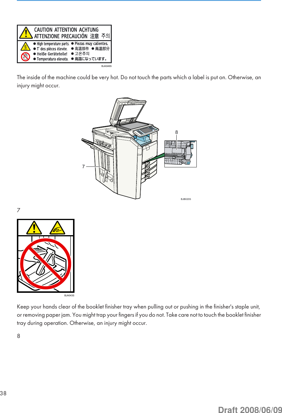 BJA046SThe inside of the machine could be very hot. Do not touch the parts which a label is put on. Otherwise, aninjury might occur.78BJB020S7BJA043SKeep your hands clear of the booklet finisher tray when pulling out or pushing in the finisher&apos;s staple unit,or removing paper jam. You might trap your fingers if you do not. Take care not to touch the booklet finishertray during operation. Otherwise, an injury might occur.838Draft 2008/06/09
