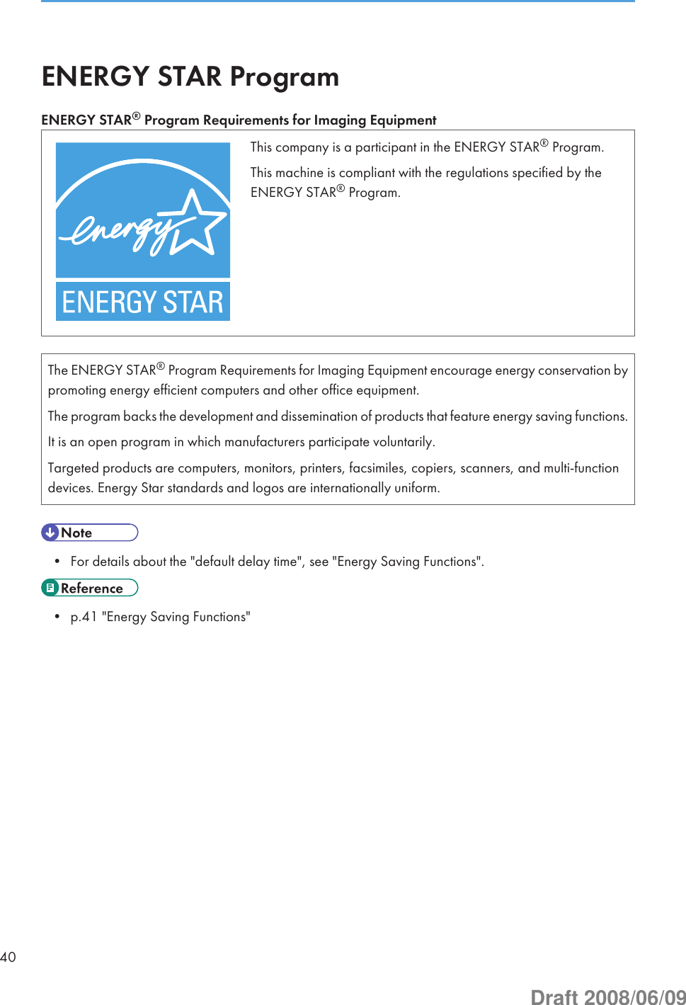 ENERGY STAR ProgramENERGY STAR® Program Requirements for Imaging EquipmentThis company is a participant in the ENERGY STAR® Program.This machine is compliant with the regulations specified by theENERGY STAR® Program.The ENERGY STAR® Program Requirements for Imaging Equipment encourage energy conservation bypromoting energy efficient computers and other office equipment.The program backs the development and dissemination of products that feature energy saving functions.It is an open program in which manufacturers participate voluntarily.Targeted products are computers, monitors, printers, facsimiles, copiers, scanners, and multi-functiondevices. Energy Star standards and logos are internationally uniform.• For details about the &quot;default delay time&quot;, see &quot;Energy Saving Functions&quot;.• p.41 &quot;Energy Saving Functions&quot;40Draft 2008/06/09