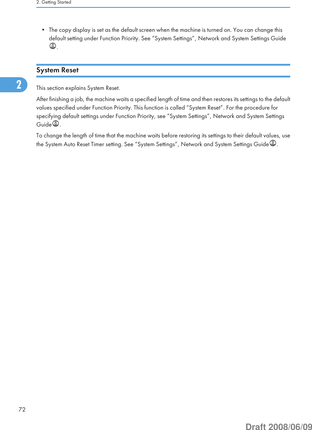 • The copy display is set as the default screen when the machine is turned on. You can change thisdefault setting under Function Priority. See “System Settings”, Network and System Settings Guide.System ResetThis section explains System Reset.After finishing a job, the machine waits a specified length of time and then restores its settings to the defaultvalues specified under Function Priority. This function is called “System Reset”. For the procedure forspecifying default settings under Function Priority, see “System Settings”, Network and System SettingsGuide .To change the length of time that the machine waits before restoring its settings to their default values, usethe System Auto Reset Timer setting. See “System Settings”, Network and System Settings Guide .2. Getting Started722Draft 2008/06/09