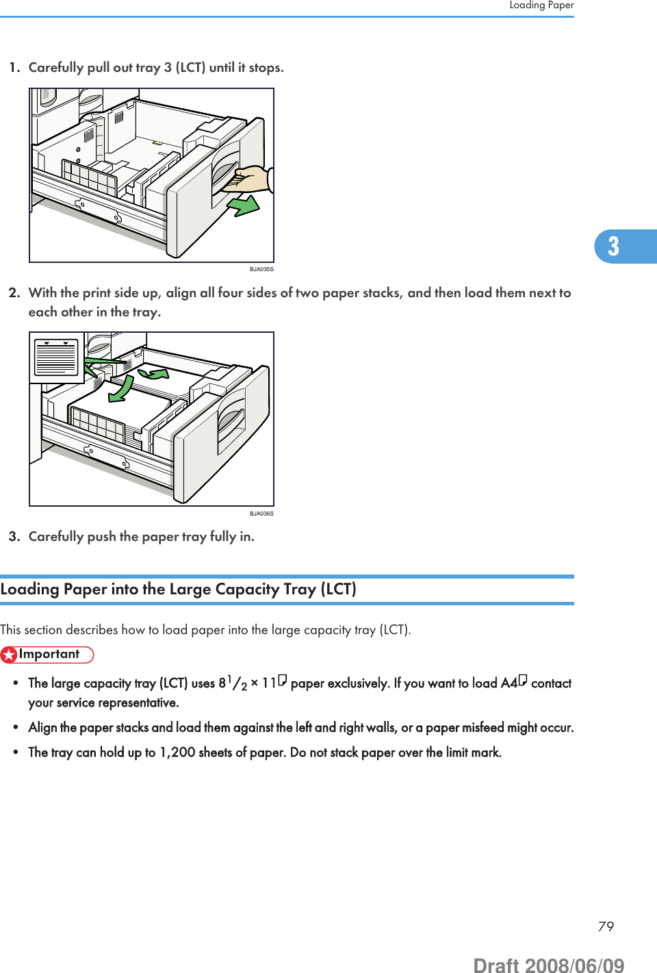 1. Carefully pull out tray 3 (LCT) until it stops.BJA035S2. With the print side up, align all four sides of two paper stacks, and then load them next toeach other in the tray.BJA036S3. Carefully push the paper tray fully in.Loading Paper into the Large Capacity Tray (LCT)This section describes how to load paper into the large capacity tray (LCT).• The large capacity tray (LCT) uses 81/2 × 11  paper exclusively. If you want to load A4  contactyour service representative.• Align the paper stacks and load them against the left and right walls, or a paper misfeed might occur.• The tray can hold up to 1,200 sheets of paper. Do not stack paper over the limit mark.Loading Paper793Draft 2008/06/09