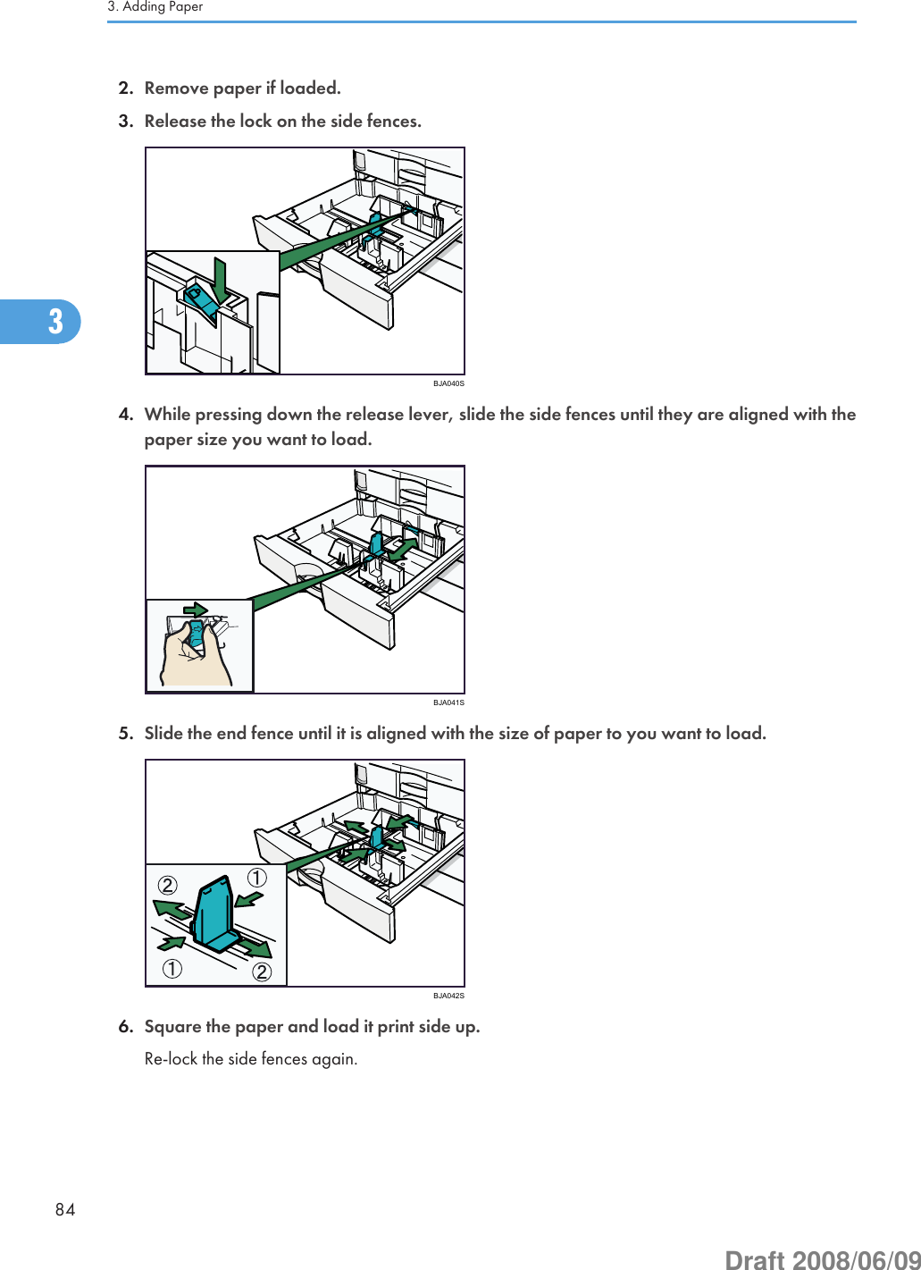 2. Remove paper if loaded.3. Release the lock on the side fences.BJA040S4. While pressing down the release lever, slide the side fences until they are aligned with thepaper size you want to load.BJA041S5. Slide the end fence until it is aligned with the size of paper to you want to load.BJA042S6. Square the paper and load it print side up.Re-lock the side fences again.3. Adding Paper843Draft 2008/06/09