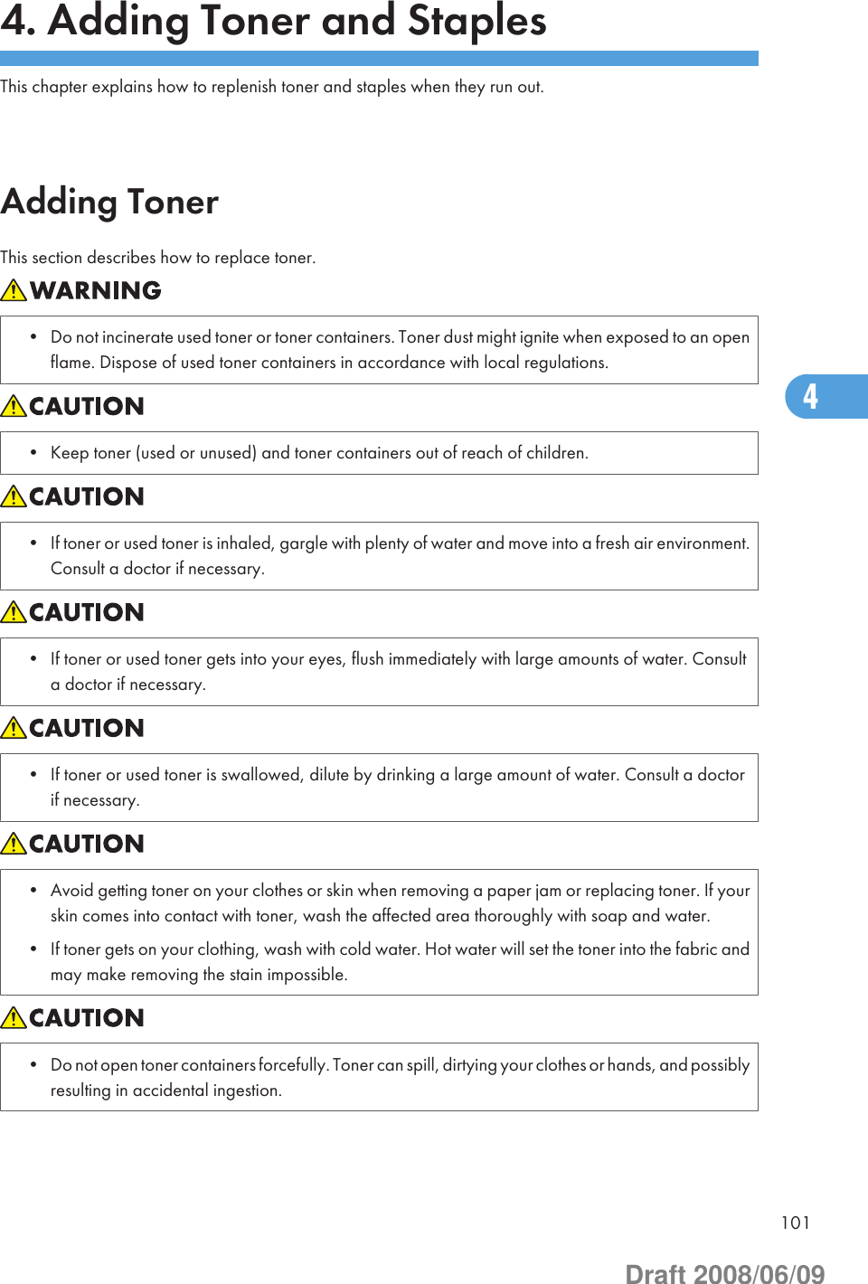 4. Adding Toner and StaplesThis chapter explains how to replenish toner and staples when they run out.Adding TonerThis section describes how to replace toner.• Do not incinerate used toner or toner containers. Toner dust might ignite when exposed to an openflame. Dispose of used toner containers in accordance with local regulations.• Keep toner (used or unused) and toner containers out of reach of children.• If toner or used toner is inhaled, gargle with plenty of water and move into a fresh air environment.Consult a doctor if necessary.• If toner or used toner gets into your eyes, flush immediately with large amounts of water. Consulta doctor if necessary.• If toner or used toner is swallowed, dilute by drinking a large amount of water. Consult a doctorif necessary.• Avoid getting toner on your clothes or skin when removing a paper jam or replacing toner. If yourskin comes into contact with toner, wash the affected area thoroughly with soap and water.• If toner gets on your clothing, wash with cold water. Hot water will set the toner into the fabric andmay make removing the stain impossible.• Do not open toner containers forcefully. Toner can spill, dirtying your clothes or hands, and possiblyresulting in accidental ingestion.1014Draft 2008/06/09