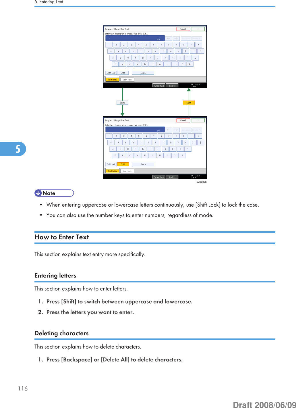 BJB030S• When entering uppercase or lowercase letters continuously, use [Shift Lock] to lock the case.• You can also use the number keys to enter numbers, regardless of mode.How to Enter TextThis section explains text entry more specifically.Entering lettersThis section explains how to enter letters.1. Press [Shift] to switch between uppercase and lowercase.2. Press the letters you want to enter.Deleting charactersThis section explains how to delete characters.1. Press [Backspace] or [Delete All] to delete characters.5. Entering Text1165Draft 2008/06/09