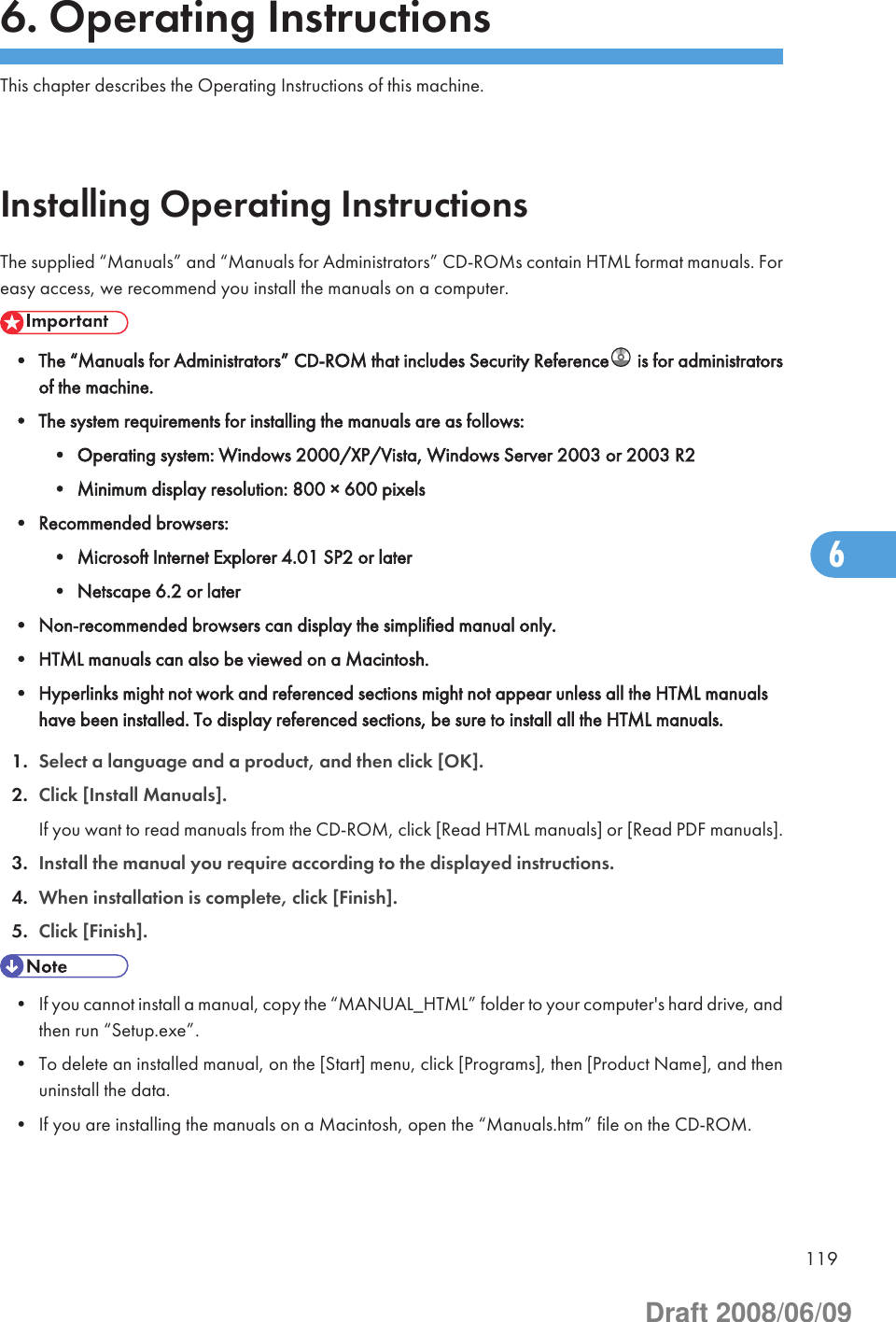 6. Operating InstructionsThis chapter describes the Operating Instructions of this machine.Installing Operating InstructionsThe supplied “Manuals” and “Manuals for Administrators” CD-ROMs contain HTML format manuals. Foreasy access, we recommend you install the manuals on a computer.• The “Manuals for Administrators” CD-ROM that includes Security Reference  is for administratorsof the machine.• The system requirements for installing the manuals are as follows:• Operating system: Windows 2000/XP/Vista, Windows Server 2003 or 2003 R2• Minimum display resolution: 800 × 600 pixels• Recommended browsers:• Microsoft Internet Explorer 4.01 SP2 or later• Netscape 6.2 or later• Non-recommended browsers can display the simplified manual only.• HTML manuals can also be viewed on a Macintosh.• Hyperlinks might not work and referenced sections might not appear unless all the HTML manualshave been installed. To display referenced sections, be sure to install all the HTML manuals.1. Select a language and a product, and then click [OK].2. Click [Install Manuals].If you want to read manuals from the CD-ROM, click [Read HTML manuals] or [Read PDF manuals].3. Install the manual you require according to the displayed instructions.4. When installation is complete, click [Finish].5. Click [Finish].• If you cannot install a manual, copy the “MANUAL_HTML” folder to your computer&apos;s hard drive, andthen run “Setup.exe”.• To delete an installed manual, on the [Start] menu, click [Programs], then [Product Name], and thenuninstall the data.• If you are installing the manuals on a Macintosh, open the “Manuals.htm” file on the CD-ROM.1196Draft 2008/06/09