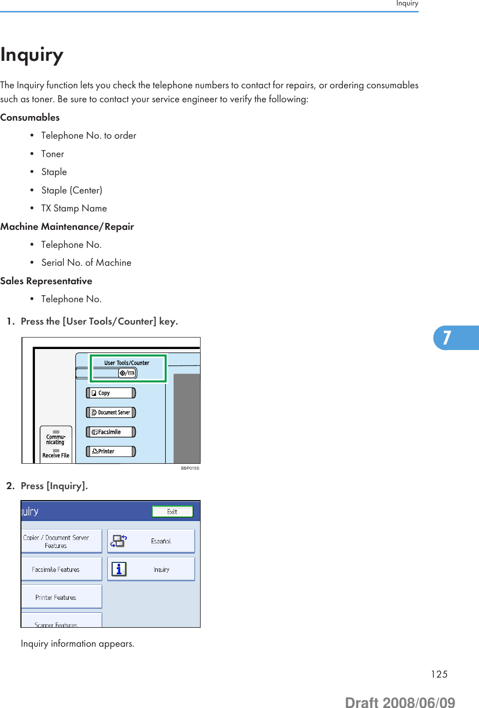 InquiryThe Inquiry function lets you check the telephone numbers to contact for repairs, or ordering consumablessuch as toner. Be sure to contact your service engineer to verify the following:Consumables• Telephone No. to order• Toner• Staple• Staple (Center)• TX Stamp NameMachine Maintenance/Repair• Telephone No.• Serial No. of MachineSales Representative• Telephone No.1. Press the [User Tools/Counter] key.BBP015S2. Press [Inquiry].Inquiry information appears.Inquiry1257Draft 2008/06/09