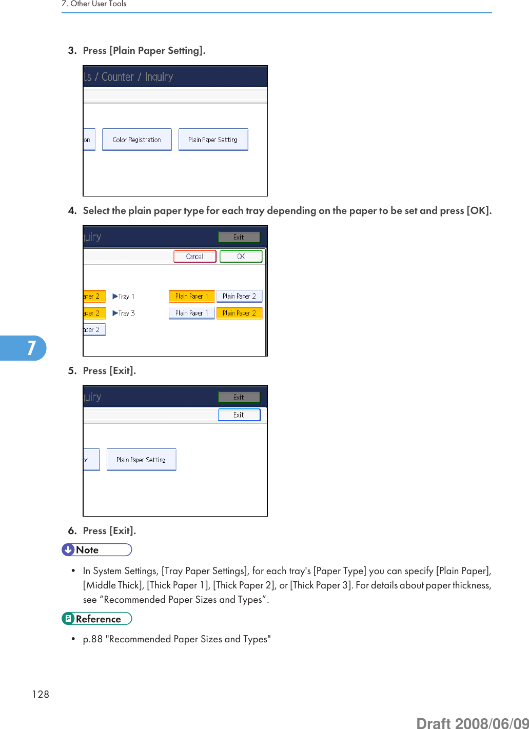 3. Press [Plain Paper Setting].4. Select the plain paper type for each tray depending on the paper to be set and press [OK].5. Press [Exit].6. Press [Exit].• In System Settings, [Tray Paper Settings], for each tray&apos;s [Paper Type] you can specify [Plain Paper],[Middle Thick], [Thick Paper 1], [Thick Paper 2], or [Thick Paper 3]. For details about paper thickness,see “Recommended Paper Sizes and Types”.• p.88 &quot;Recommended Paper Sizes and Types&quot;7. Other User Tools1287Draft 2008/06/09