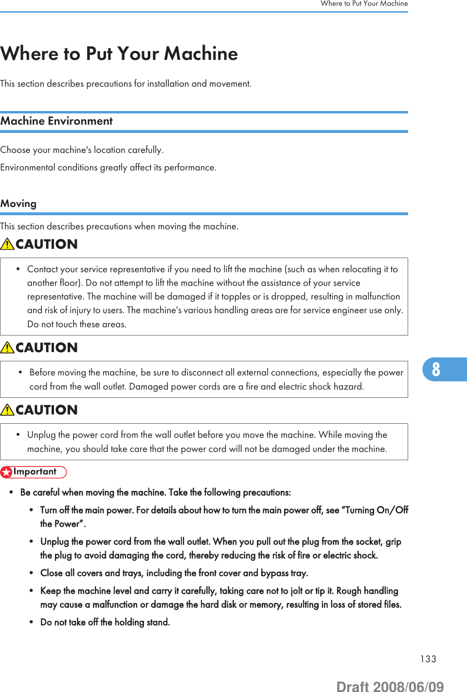 Where to Put Your MachineThis section describes precautions for installation and movement.Machine EnvironmentChoose your machine&apos;s location carefully.Environmental conditions greatly affect its performance.MovingThis section describes precautions when moving the machine.• Contact your service representative if you need to lift the machine (such as when relocating it toanother floor). Do not attempt to lift the machine without the assistance of your servicerepresentative. The machine will be damaged if it topples or is dropped, resulting in malfunctionand risk of injury to users. The machine&apos;s various handling areas are for service engineer use only.Do not touch these areas.• Before moving the machine, be sure to disconnect all external connections, especially the powercord from the wall outlet. Damaged power cords are a fire and electric shock hazard.• Unplug the power cord from the wall outlet before you move the machine. While moving themachine, you should take care that the power cord will not be damaged under the machine.• Be careful when moving the machine. Take the following precautions:• Turn off the main power. For details about how to turn the main power off, see “Turning On/Offthe Power”.• Unplug the power cord from the wall outlet. When you pull out the plug from the socket, gripthe plug to avoid damaging the cord, thereby reducing the risk of fire or electric shock.• Close all covers and trays, including the front cover and bypass tray.• Keep the machine level and carry it carefully, taking care not to jolt or tip it. Rough handlingmay cause a malfunction or damage the hard disk or memory, resulting in loss of stored files.• Do not take off the holding stand.Where to Put Your Machine1338Draft 2008/06/09