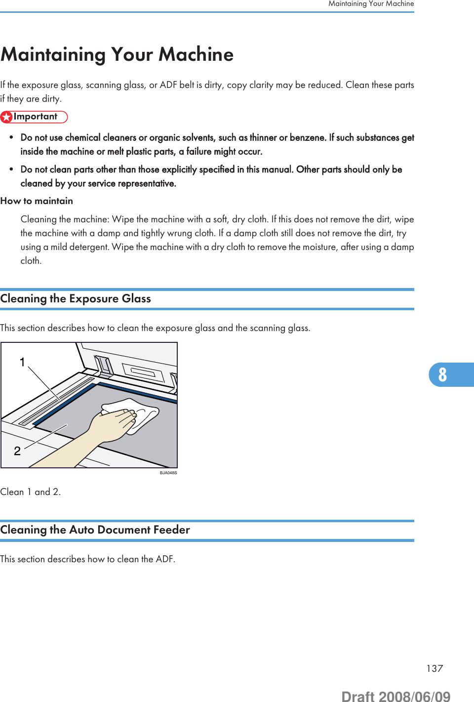 Maintaining Your MachineIf the exposure glass, scanning glass, or ADF belt is dirty, copy clarity may be reduced. Clean these partsif they are dirty.• Do not use chemical cleaners or organic solvents, such as thinner or benzene. If such substances getinside the machine or melt plastic parts, a failure might occur.• Do not clean parts other than those explicitly specified in this manual. Other parts should only becleaned by your service representative.How to maintainCleaning the machine: Wipe the machine with a soft, dry cloth. If this does not remove the dirt, wipethe machine with a damp and tightly wrung cloth. If a damp cloth still does not remove the dirt, tryusing a mild detergent. Wipe the machine with a dry cloth to remove the moisture, after using a dampcloth.Cleaning the Exposure GlassThis section describes how to clean the exposure glass and the scanning glass.BJA048SClean 1 and 2.Cleaning the Auto Document FeederThis section describes how to clean the ADF.Maintaining Your Machine1378Draft 2008/06/09