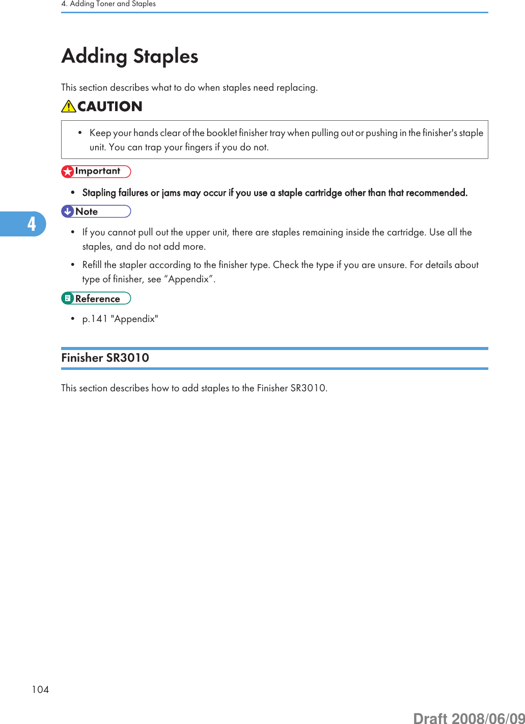Adding StaplesThis section describes what to do when staples need replacing.• Keep your hands clear of the booklet finisher tray when pulling out or pushing in the finisher&apos;s stapleunit. You can trap your fingers if you do not.• Stapling failures or jams may occur if you use a staple cartridge other than that recommended.• If you cannot pull out the upper unit, there are staples remaining inside the cartridge. Use all thestaples, and do not add more.• Refill the stapler according to the finisher type. Check the type if you are unsure. For details abouttype of finisher, see “Appendix”.• p.141 &quot;Appendix&quot;Finisher SR3010This section describes how to add staples to the Finisher SR3010.4. Adding Toner and Staples1044Draft 2008/06/09
