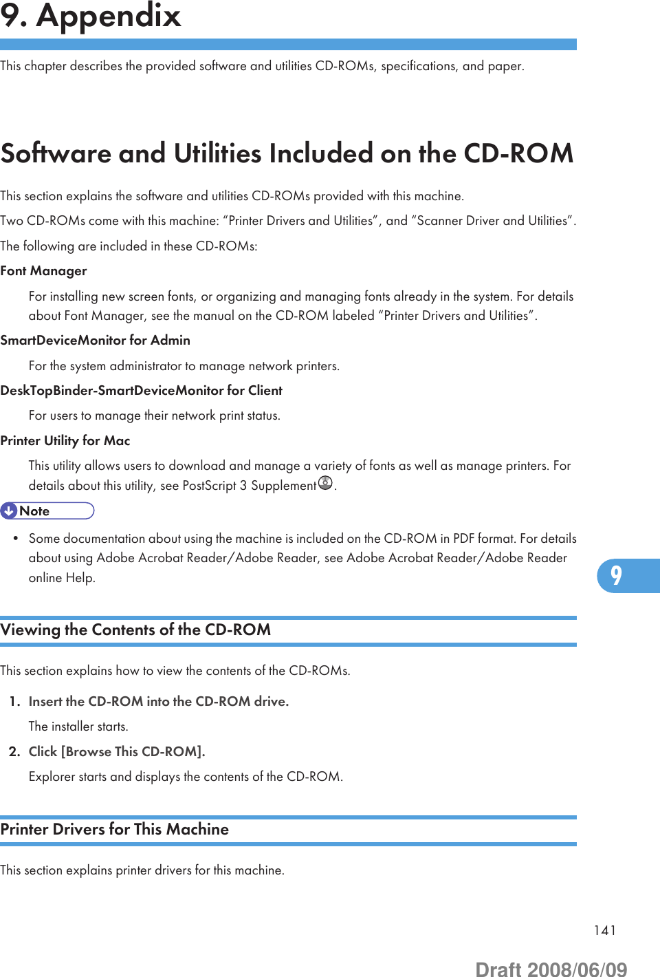 9. AppendixThis chapter describes the provided software and utilities CD-ROMs, specifications, and paper.Software and Utilities Included on the CD-ROMThis section explains the software and utilities CD-ROMs provided with this machine.Two CD-ROMs come with this machine: “Printer Drivers and Utilities”, and “Scanner Driver and Utilities”.The following are included in these CD-ROMs:Font ManagerFor installing new screen fonts, or organizing and managing fonts already in the system. For detailsabout Font Manager, see the manual on the CD-ROM labeled “Printer Drivers and Utilities”.SmartDeviceMonitor for AdminFor the system administrator to manage network printers.DeskTopBinder-SmartDeviceMonitor for ClientFor users to manage their network print status.Printer Utility for MacThis utility allows users to download and manage a variety of fonts as well as manage printers. Fordetails about this utility, see PostScript 3 Supplement .• Some documentation about using the machine is included on the CD-ROM in PDF format. For detailsabout using Adobe Acrobat Reader/Adobe Reader, see Adobe Acrobat Reader/Adobe Readeronline Help.Viewing the Contents of the CD-ROMThis section explains how to view the contents of the CD-ROMs.1. Insert the CD-ROM into the CD-ROM drive.The installer starts.2. Click [Browse This CD-ROM].Explorer starts and displays the contents of the CD-ROM.Printer Drivers for This MachineThis section explains printer drivers for this machine.1419Draft 2008/06/09