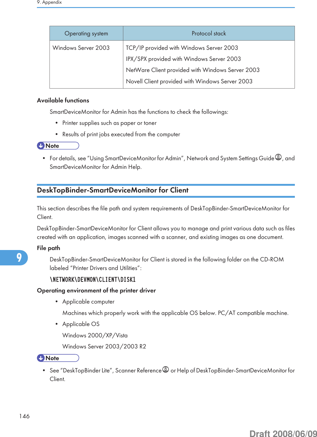 Operating system Protocol stackWindows Server 2003 TCP/IP provided with Windows Server 2003IPX/SPX provided with Windows Server 2003NetWare Client provided with Windows Server 2003Novell Client provided with Windows Server 2003Available functionsSmartDeviceMonitor for Admin has the functions to check the followings:• Printer supplies such as paper or toner• Results of print jobs executed from the computer• For details, see “Using SmartDeviceMonitor for Admin”, Network and System Settings Guide , andSmartDeviceMonitor for Admin Help.DeskTopBinder-SmartDeviceMonitor for ClientThis section describes the file path and system requirements of DeskTopBinder-SmartDeviceMonitor forClient.DeskTopBinder-SmartDeviceMonitor for Client allows you to manage and print various data such as filescreated with an application, images scanned with a scanner, and existing images as one document.File pathDeskTopBinder-SmartDeviceMonitor for Client is stored in the following folder on the CD-ROMlabeled “Printer Drivers and Utilities”:\NETWORK\DEVMON\CLIENT\DISK1Operating environment of the printer driver• Applicable computerMachines which properly work with the applicable OS below. PC/AT compatible machine.• Applicable OSWindows 2000/XP/VistaWindows Server 2003/2003 R2• See “DeskTopBinder Lite”, Scanner Reference  or Help of DeskTopBinder-SmartDeviceMonitor forClient.9. Appendix1469Draft 2008/06/09