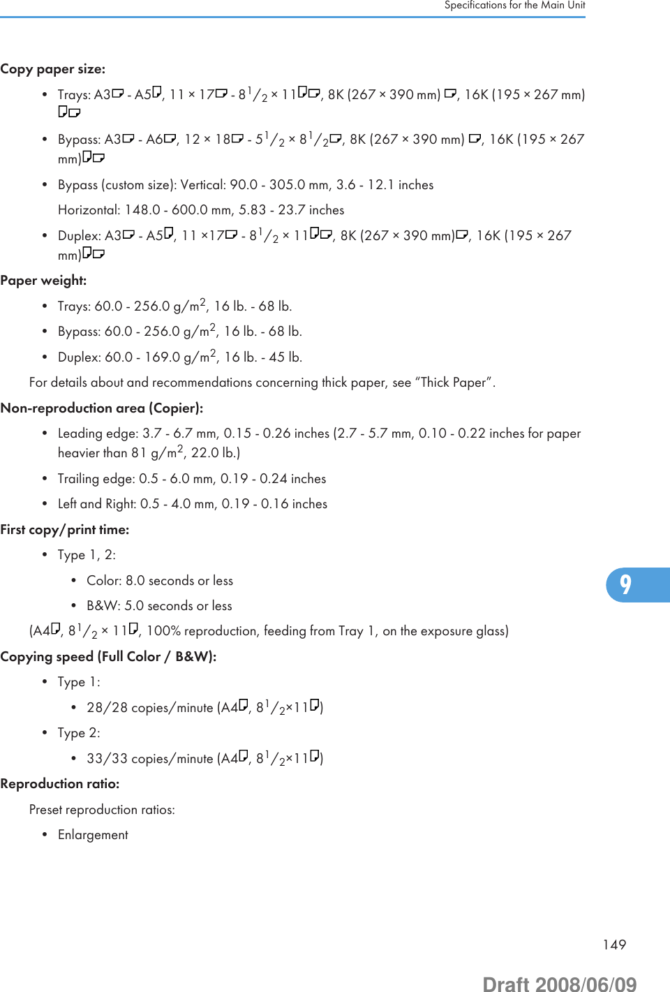 Copy paper size:• Trays: A3  - A5 , 11 × 17  - 81/2 × 11 , 8K (267 × 390 mm)  , 16K (195 × 267 mm)• Bypass: A3  - A6 , 12 × 18  - 51/2 × 81/2, 8K (267 × 390 mm)  , 16K (195 × 267mm)• Bypass (custom size): Vertical: 90.0 - 305.0 mm, 3.6 - 12.1 inchesHorizontal: 148.0 - 600.0 mm, 5.83 - 23.7 inches• Duplex: A3  - A5 , 11 ×17  - 81/2 × 11 , 8K (267 × 390 mm) , 16K (195 × 267mm)Paper weight:• Trays: 60.0 - 256.0 g/m2, 16 lb. - 68 lb.• Bypass: 60.0 - 256.0 g/m2, 16 lb. - 68 lb.• Duplex: 60.0 - 169.0 g/m2, 16 lb. - 45 lb.For details about and recommendations concerning thick paper, see “Thick Paper”.Non-reproduction area (Copier):• Leading edge: 3.7 - 6.7 mm, 0.15 - 0.26 inches (2.7 - 5.7 mm, 0.10 - 0.22 inches for paperheavier than 81 g/m2, 22.0 lb.)• Trailing edge: 0.5 - 6.0 mm, 0.19 - 0.24 inches• Left and Right: 0.5 - 4.0 mm, 0.19 - 0.16 inchesFirst copy/print time:• Type 1, 2:• Color: 8.0 seconds or less• B&amp;W: 5.0 seconds or less(A4 , 81/2 × 11 , 100% reproduction, feeding from Tray 1, on the exposure glass)Copying speed (Full Color / B&amp;W):• Type 1:• 28/28 copies/minute (A4 , 81/2×11 )• Type 2:• 33/33 copies/minute (A4 , 81/2×11 )Reproduction ratio:Preset reproduction ratios:• EnlargementSpecifications for the Main Unit1499Draft 2008/06/09