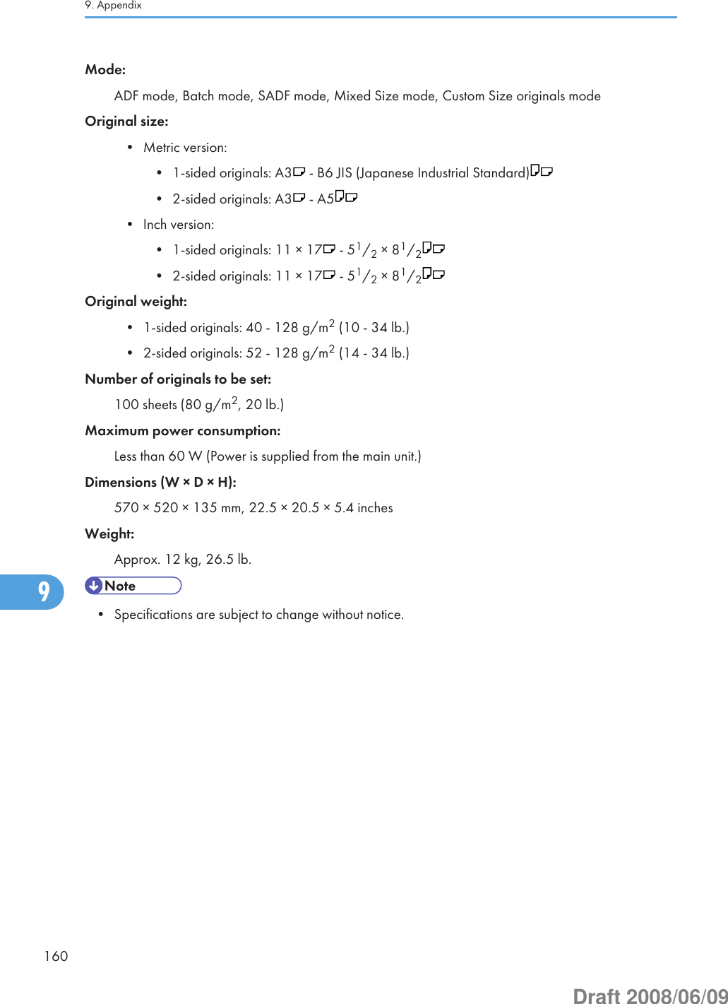 Mode:ADF mode, Batch mode, SADF mode, Mixed Size mode, Custom Size originals modeOriginal size:• Metric version:• 1-sided originals: A3  - B6 JIS (Japanese Industrial Standard)• 2-sided originals: A3  - A5• Inch version:• 1-sided originals: 11 × 17  - 51/2 × 81/2• 2-sided originals: 11 × 17  - 51/2 × 81/2Original weight:• 1-sided originals: 40 - 128 g/m2 (10 - 34 lb.)• 2-sided originals: 52 - 128 g/m2 (14 - 34 lb.)Number of originals to be set:100 sheets (80 g/m2, 20 lb.)Maximum power consumption:Less than 60 W (Power is supplied from the main unit.)Dimensions (W × D × H):570 × 520 × 135 mm, 22.5 × 20.5 × 5.4 inchesWeight:Approx. 12 kg, 26.5 lb.• Specifications are subject to change without notice.9. Appendix1609Draft 2008/06/09