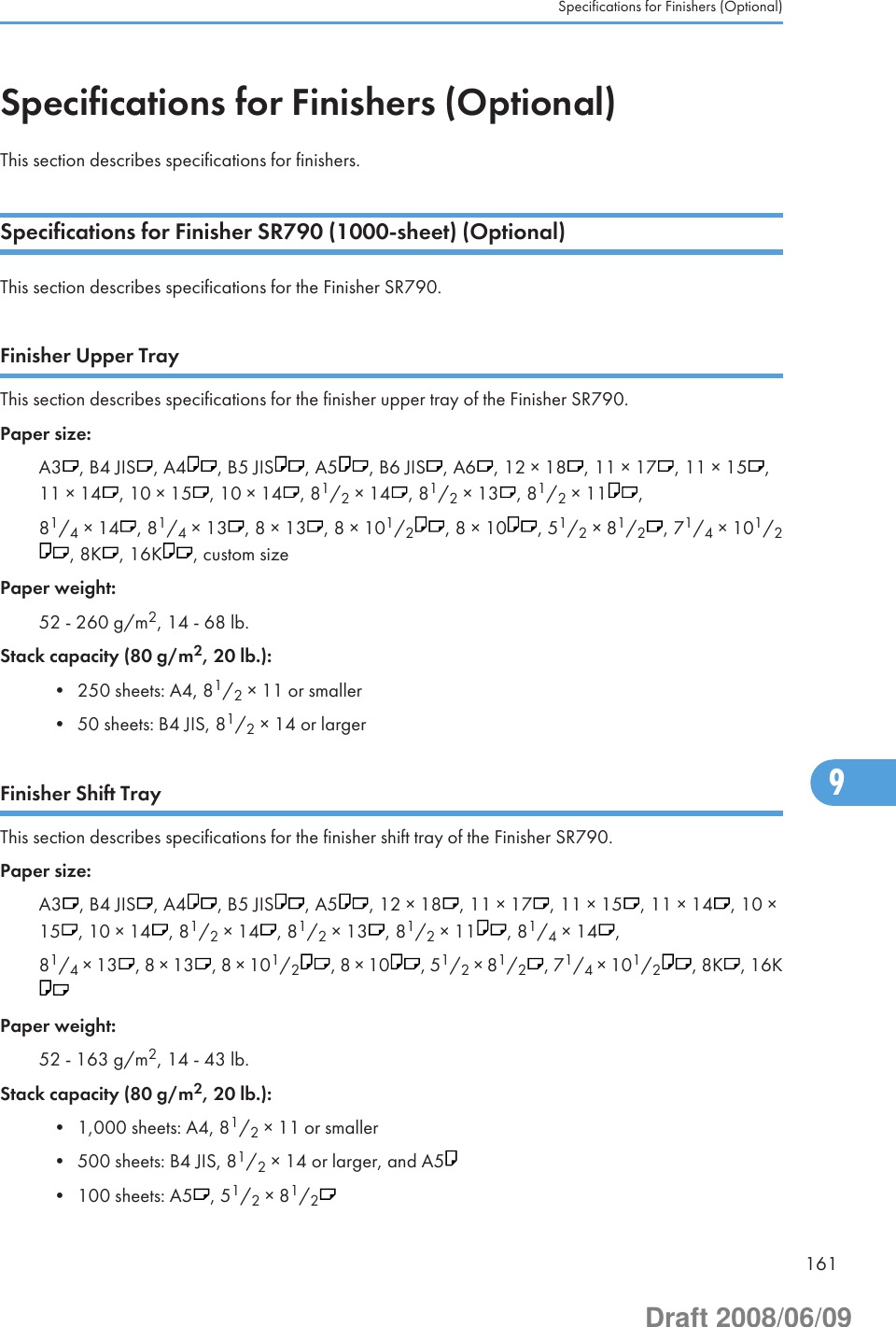 Specifications for Finishers (Optional)This section describes specifications for finishers.Specifications for Finisher SR790 (1000-sheet) (Optional)This section describes specifications for the Finisher SR790.Finisher Upper TrayThis section describes specifications for the finisher upper tray of the Finisher SR790.Paper size:A3 , B4 JIS , A4 , B5 JIS , A5 , B6 JIS , A6 , 12 × 18 , 11 × 17 , 11 × 15 ,11 × 14 , 10 × 15 , 10 × 14 , 81/2 × 14 , 81/2 × 13 , 81/2 × 11 ,81/4 × 14 , 81/4 × 13 , 8 × 13 , 8 × 101/2, 8 × 10 , 51/2 × 81/2, 71/4 × 101/2, 8K , 16K , custom sizePaper weight:52 - 260 g/m2, 14 - 68 lb.Stack capacity (80 g/m2, 20 lb.):• 250 sheets: A4, 81/2 × 11 or smaller• 50 sheets: B4 JIS, 81/2 × 14 or largerFinisher Shift TrayThis section describes specifications for the finisher shift tray of the Finisher SR790.Paper size:A3 , B4 JIS , A4 , B5 JIS , A5 , 12 × 18 , 11 × 17 , 11 × 15 , 11 × 14 , 10 ×15 , 10 × 14 , 81/2 × 14 , 81/2 × 13 , 81/2 × 11 , 81/4 × 14 ,81/4 × 13 , 8 × 13 , 8 × 101/2, 8 × 10 , 51/2 × 81/2, 71/4 × 101/2, 8K , 16KPaper weight:52 - 163 g/m2, 14 - 43 lb.Stack capacity (80 g/m2, 20 lb.):• 1,000 sheets: A4, 81/2 × 11 or smaller• 500 sheets: B4 JIS, 81/2 × 14 or larger, and A5• 100 sheets: A5 , 51/2 × 81/2Specifications for Finishers (Optional)1619Draft 2008/06/09