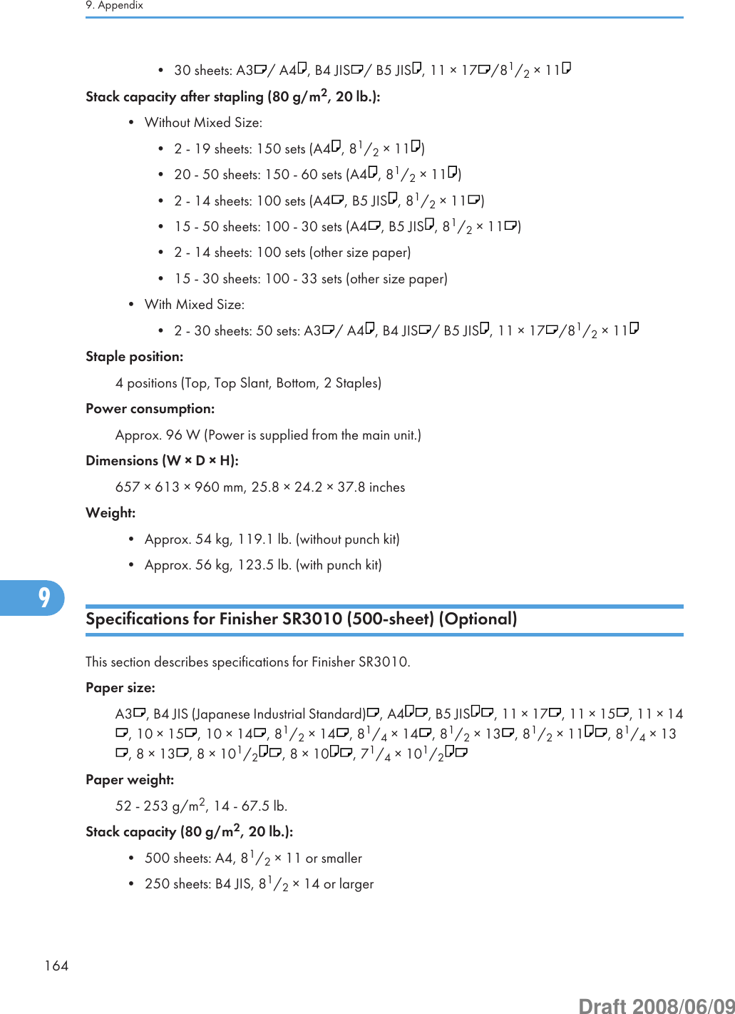 • 30 sheets: A3 / A4 , B4 JIS / B5 JIS , 11 × 17 /81/2 × 11Stack capacity after stapling (80 g/m2, 20 lb.):• Without Mixed Size:• 2 - 19 sheets: 150 sets (A4 , 81/2 × 11 )• 20 - 50 sheets: 150 - 60 sets (A4 , 81/2 × 11 )• 2 - 14 sheets: 100 sets (A4 , B5 JIS , 81/2 × 11 )• 15 - 50 sheets: 100 - 30 sets (A4 , B5 JIS , 81/2 × 11 )• 2 - 14 sheets: 100 sets (other size paper)• 15 - 30 sheets: 100 - 33 sets (other size paper)• With Mixed Size:• 2 - 30 sheets: 50 sets: A3 / A4 , B4 JIS / B5 JIS , 11 × 17 /81/2 × 11Staple position:4 positions (Top, Top Slant, Bottom, 2 Staples)Power consumption:Approx. 96 W (Power is supplied from the main unit.)Dimensions (W × D × H):657 × 613 × 960 mm, 25.8 × 24.2 × 37.8 inchesWeight:• Approx. 54 kg, 119.1 lb. (without punch kit)• Approx. 56 kg, 123.5 lb. (with punch kit)Specifications for Finisher SR3010 (500-sheet) (Optional)This section describes specifications for Finisher SR3010.Paper size:A3 , B4 JIS (Japanese Industrial Standard) , A4 , B5 JIS , 11 × 17 , 11 × 15 , 11 × 14, 10 × 15 , 10 × 14 , 81/2 × 14 , 81/4 × 14 , 81/2 × 13 , 81/2 × 11 , 81/4 × 13, 8 × 13 , 8 × 101/2, 8 × 10 , 71/4 × 101/2Paper weight:52 - 253 g/m2, 14 - 67.5 lb.Stack capacity (80 g/m2, 20 lb.):• 500 sheets: A4, 81/2 × 11 or smaller• 250 sheets: B4 JIS, 81/2 × 14 or larger9. Appendix1649Draft 2008/06/09