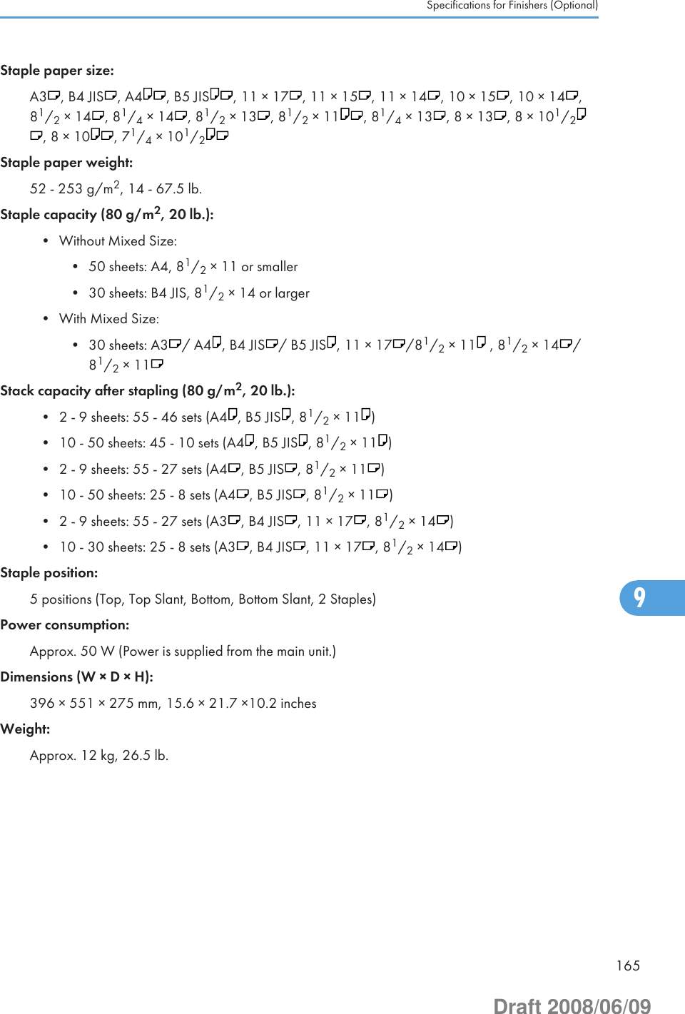 Staple paper size:A3 , B4 JIS , A4 , B5 JIS , 11 × 17 , 11 × 15 , 11 × 14 , 10 × 15 , 10 × 14 ,81/2 × 14 , 81/4 × 14 , 81/2 × 13 , 81/2 × 11 , 81/4 × 13 , 8 × 13 , 8 × 101/2, 8 × 10 , 71/4 × 101/2Staple paper weight:52 - 253 g/m2, 14 - 67.5 lb.Staple capacity (80 g/m2, 20 lb.):• Without Mixed Size:• 50 sheets: A4, 81/2 × 11 or smaller• 30 sheets: B4 JIS, 81/2 × 14 or larger• With Mixed Size:• 30 sheets: A3 / A4 , B4 JIS / B5 JIS , 11 × 17 /81/2 × 11  , 81/2 × 14 /81/2 × 11Stack capacity after stapling (80 g/m2, 20 lb.):• 2 - 9 sheets: 55 - 46 sets (A4 , B5 JIS , 81/2 × 11 )• 10 - 50 sheets: 45 - 10 sets (A4 , B5 JIS , 81/2 × 11 )• 2 - 9 sheets: 55 - 27 sets (A4 , B5 JIS , 81/2 × 11 )• 10 - 50 sheets: 25 - 8 sets (A4 , B5 JIS , 81/2 × 11 )• 2 - 9 sheets: 55 - 27 sets (A3 , B4 JIS , 11 × 17 , 81/2 × 14 )• 10 - 30 sheets: 25 - 8 sets (A3 , B4 JIS , 11 × 17 , 81/2 × 14 )Staple position:5 positions (Top, Top Slant, Bottom, Bottom Slant, 2 Staples)Power consumption:Approx. 50 W (Power is supplied from the main unit.)Dimensions (W × D × H):396 × 551 × 275 mm, 15.6 × 21.7 ×10.2 inchesWeight:Approx. 12 kg, 26.5 lb.Specifications for Finishers (Optional)1659Draft 2008/06/09