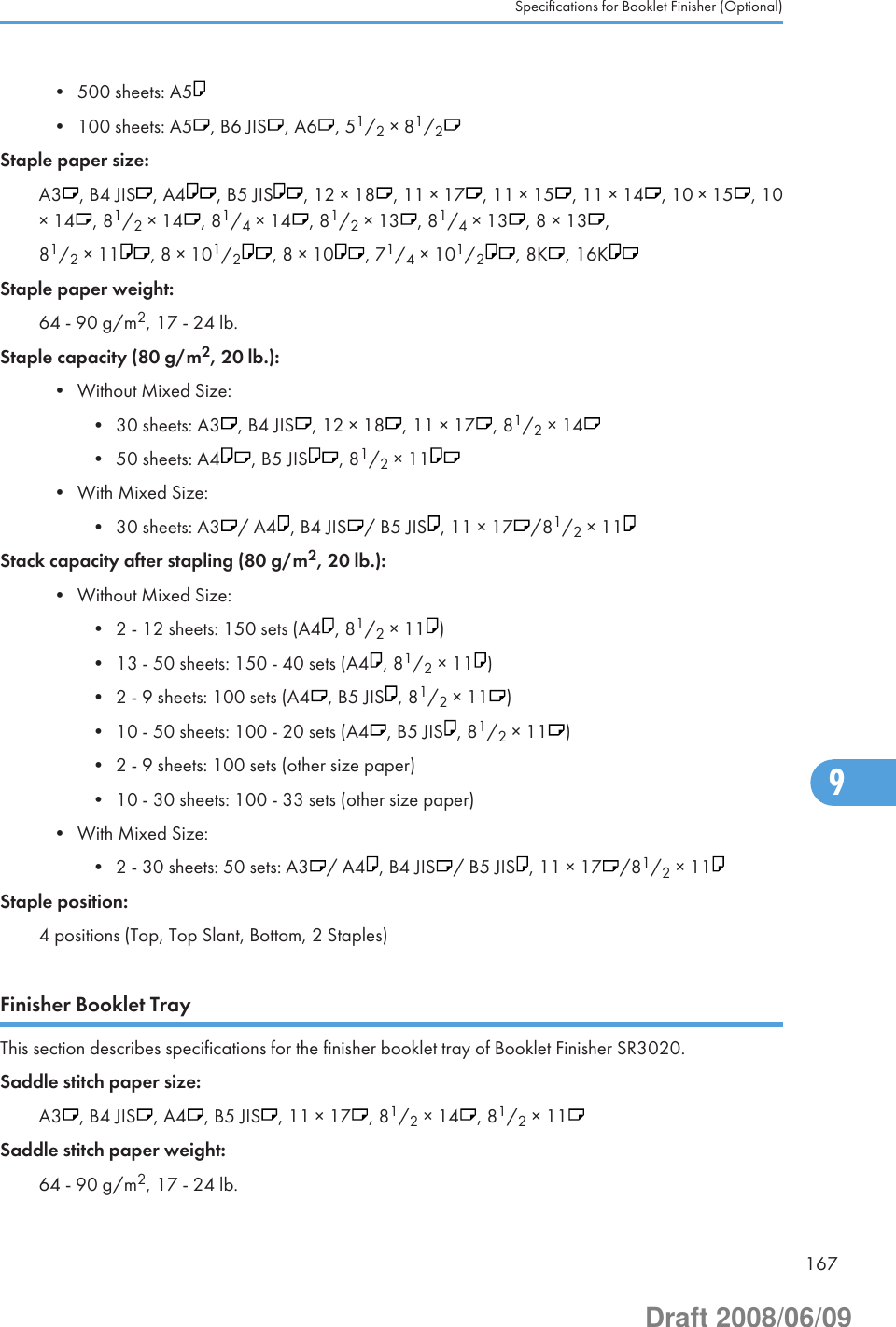 • 500 sheets: A5• 100 sheets: A5 , B6 JIS , A6 , 51/2 × 81/2Staple paper size:A3 , B4 JIS , A4 , B5 JIS , 12 × 18 , 11 × 17 , 11 × 15 , 11 × 14 , 10 × 15 , 10× 14 , 81/2 × 14 , 81/4 × 14 , 81/2 × 13 , 81/4 × 13 , 8 × 13 ,81/2 × 11 , 8 × 101/2, 8 × 10 , 71/4 × 101/2, 8K , 16KStaple paper weight:64 - 90 g/m2, 17 - 24 lb.Staple capacity (80 g/m2, 20 lb.):• Without Mixed Size:• 30 sheets: A3 , B4 JIS , 12 × 18 , 11 × 17 , 81/2 × 14• 50 sheets: A4 , B5 JIS , 81/2 × 11• With Mixed Size:• 30 sheets: A3 / A4 , B4 JIS / B5 JIS , 11 × 17 /81/2 × 11Stack capacity after stapling (80 g/m2, 20 lb.):• Without Mixed Size:• 2 - 12 sheets: 150 sets (A4 , 81/2 × 11 )• 13 - 50 sheets: 150 - 40 sets (A4 , 81/2 × 11 )• 2 - 9 sheets: 100 sets (A4 , B5 JIS , 81/2 × 11 )• 10 - 50 sheets: 100 - 20 sets (A4 , B5 JIS , 81/2 × 11 )• 2 - 9 sheets: 100 sets (other size paper)• 10 - 30 sheets: 100 - 33 sets (other size paper)• With Mixed Size:• 2 - 30 sheets: 50 sets: A3 / A4 , B4 JIS / B5 JIS , 11 × 17 /81/2 × 11Staple position:4 positions (Top, Top Slant, Bottom, 2 Staples)Finisher Booklet TrayThis section describes specifications for the finisher booklet tray of Booklet Finisher SR3020.Saddle stitch paper size:A3 , B4 JIS , A4 , B5 JIS , 11 × 17 , 81/2 × 14 , 81/2 × 11Saddle stitch paper weight:64 - 90 g/m2, 17 - 24 lb.Specifications for Booklet Finisher (Optional)1679Draft 2008/06/09