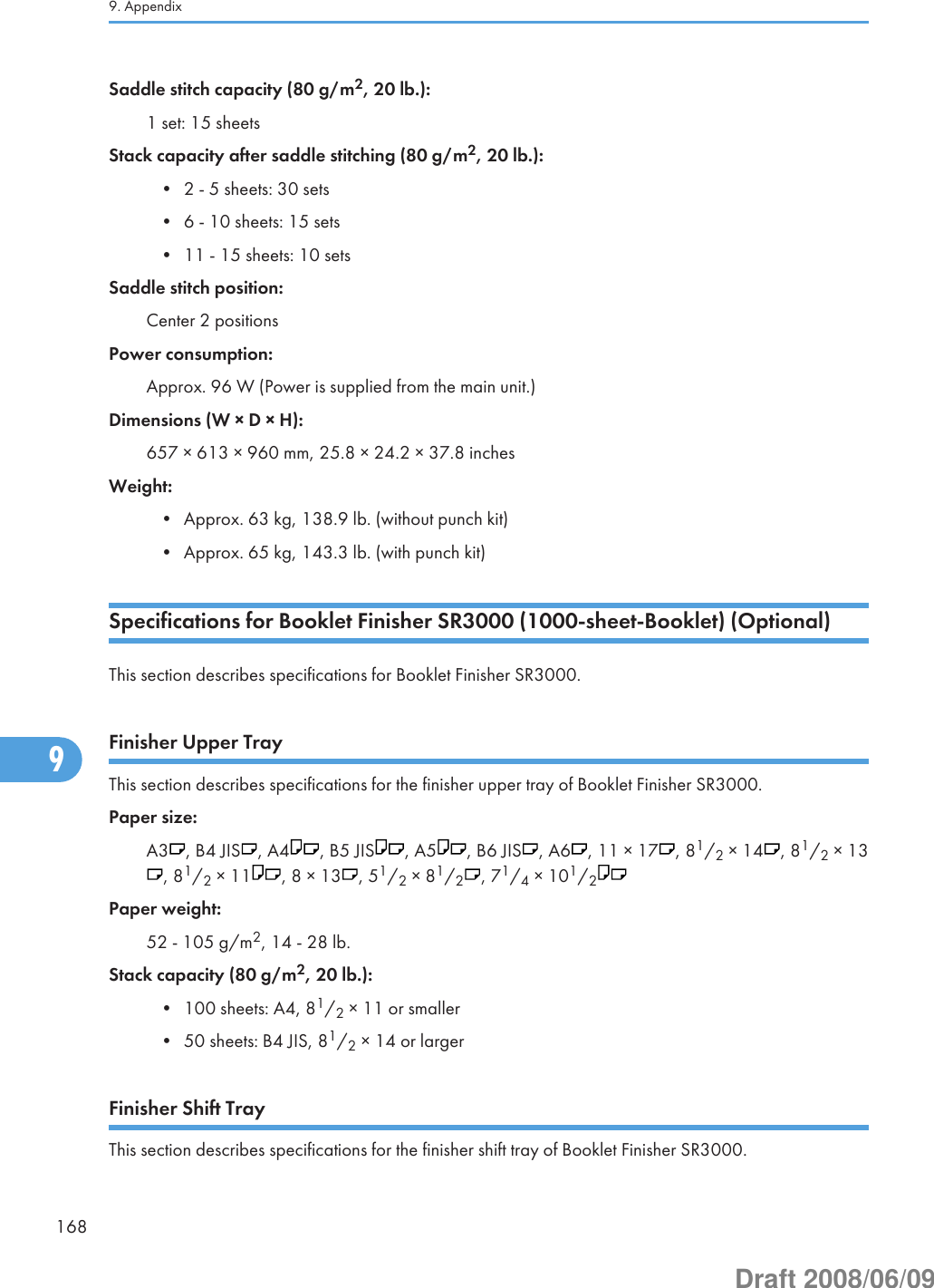 Saddle stitch capacity (80 g/m2, 20 lb.):1 set: 15 sheetsStack capacity after saddle stitching (80 g/m2, 20 lb.):• 2 - 5 sheets: 30 sets• 6 - 10 sheets: 15 sets• 11 - 15 sheets: 10 setsSaddle stitch position:Center 2 positionsPower consumption:Approx. 96 W (Power is supplied from the main unit.)Dimensions (W × D × H):657 × 613 × 960 mm, 25.8 × 24.2 × 37.8 inchesWeight:• Approx. 63 kg, 138.9 lb. (without punch kit)• Approx. 65 kg, 143.3 lb. (with punch kit)Specifications for Booklet Finisher SR3000 (1000-sheet-Booklet) (Optional)This section describes specifications for Booklet Finisher SR3000.Finisher Upper TrayThis section describes specifications for the finisher upper tray of Booklet Finisher SR3000.Paper size:A3 , B4 JIS , A4 , B5 JIS , A5 , B6 JIS , A6 , 11 × 17 , 81/2 × 14 , 81/2 × 13, 81/2 × 11 , 8 × 13 , 51/2 × 81/2, 71/4 × 101/2Paper weight:52 - 105 g/m2, 14 - 28 lb.Stack capacity (80 g/m2, 20 lb.):• 100 sheets: A4, 81/2 × 11 or smaller• 50 sheets: B4 JIS, 81/2 × 14 or largerFinisher Shift TrayThis section describes specifications for the finisher shift tray of Booklet Finisher SR3000.9. Appendix1689Draft 2008/06/09
