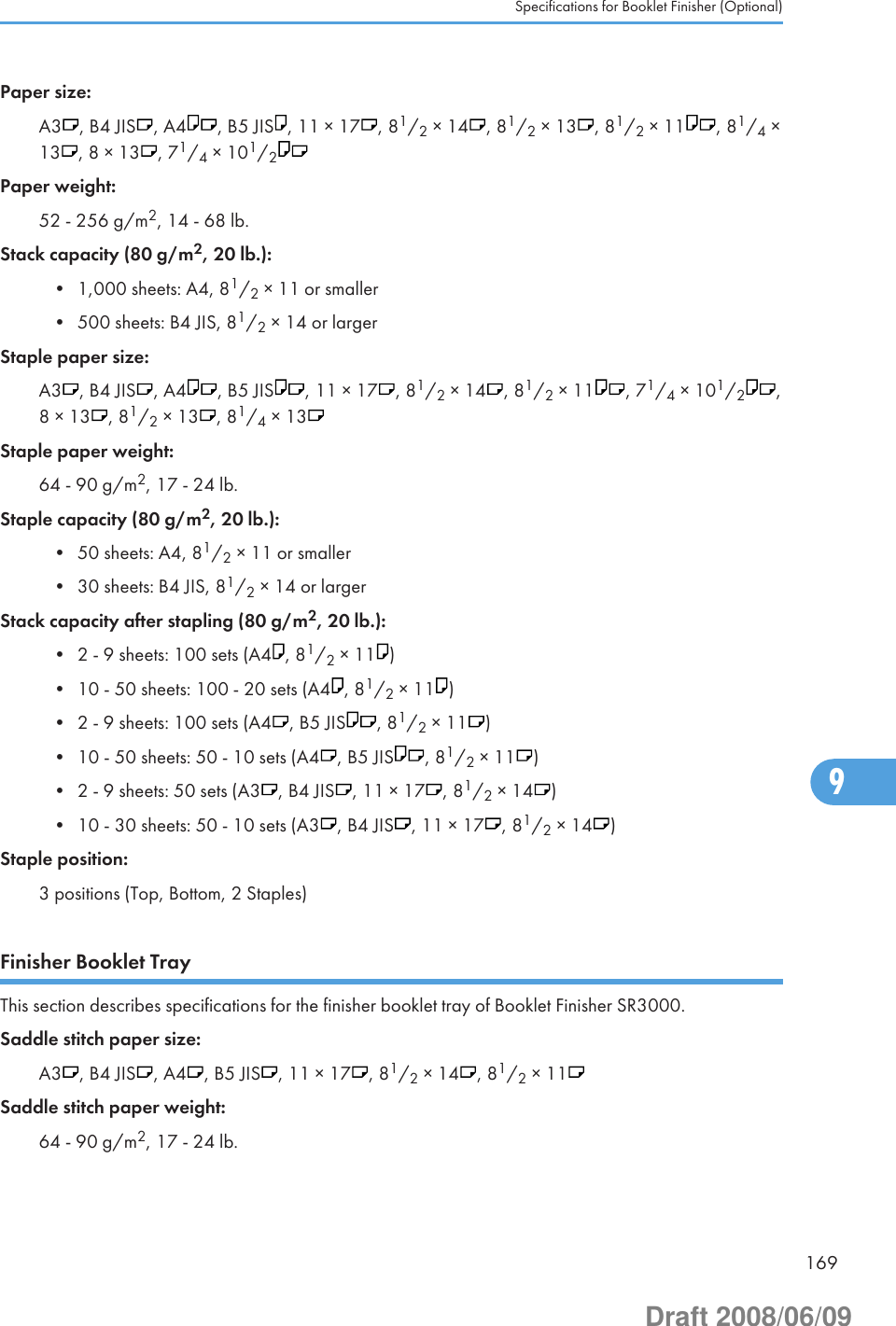 Paper size:A3 , B4 JIS , A4 , B5 JIS , 11 × 17 , 81/2 × 14 , 81/2 × 13 , 81/2 × 11 , 81/4 ×13 , 8 × 13 , 71/4 × 101/2Paper weight:52 - 256 g/m2, 14 - 68 lb.Stack capacity (80 g/m2, 20 lb.):• 1,000 sheets: A4, 81/2 × 11 or smaller• 500 sheets: B4 JIS, 81/2 × 14 or largerStaple paper size:A3 , B4 JIS , A4 , B5 JIS , 11 × 17 , 81/2 × 14 , 81/2 × 11 , 71/4 × 101/2,8 × 13 , 81/2 × 13 , 81/4 × 13Staple paper weight:64 - 90 g/m2, 17 - 24 lb.Staple capacity (80 g/m2, 20 lb.):• 50 sheets: A4, 81/2 × 11 or smaller• 30 sheets: B4 JIS, 81/2 × 14 or largerStack capacity after stapling (80 g/m2, 20 lb.):• 2 - 9 sheets: 100 sets (A4 , 81/2 × 11 )• 10 - 50 sheets: 100 - 20 sets (A4 , 81/2 × 11 )• 2 - 9 sheets: 100 sets (A4 , B5 JIS , 81/2 × 11 )• 10 - 50 sheets: 50 - 10 sets (A4 , B5 JIS , 81/2 × 11 )• 2 - 9 sheets: 50 sets (A3 , B4 JIS , 11 × 17 , 81/2 × 14 )• 10 - 30 sheets: 50 - 10 sets (A3 , B4 JIS , 11 × 17 , 81/2 × 14 )Staple position:3 positions (Top, Bottom, 2 Staples)Finisher Booklet TrayThis section describes specifications for the finisher booklet tray of Booklet Finisher SR3000.Saddle stitch paper size:A3 , B4 JIS , A4 , B5 JIS , 11 × 17 , 81/2 × 14 , 81/2 × 11Saddle stitch paper weight:64 - 90 g/m2, 17 - 24 lb.Specifications for Booklet Finisher (Optional)1699Draft 2008/06/09