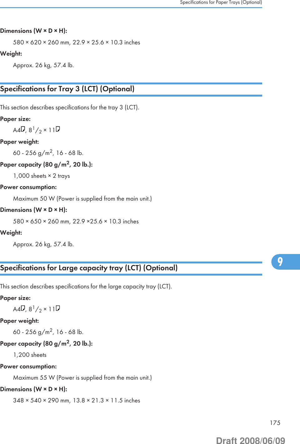 Dimensions (W × D × H):580 × 620 × 260 mm, 22.9 × 25.6 × 10.3 inchesWeight:Approx. 26 kg, 57.4 lb.Specifications for Tray 3 (LCT) (Optional)This section describes specifications for the tray 3 (LCT).Paper size:A4 , 81/2 × 11Paper weight:60 - 256 g/m2, 16 - 68 lb.Paper capacity (80 g/m2, 20 lb.):1,000 sheets × 2 traysPower consumption:Maximum 50 W (Power is supplied from the main unit.)Dimensions (W × D × H):580 × 650 × 260 mm, 22.9 ×25.6 × 10.3 inchesWeight:Approx. 26 kg, 57.4 lb.Specifications for Large capacity tray (LCT) (Optional)This section describes specifications for the large capacity tray (LCT).Paper size:A4 , 81/2 × 11Paper weight:60 - 256 g/m2, 16 - 68 lb.Paper capacity (80 g/m2, 20 lb.):1,200 sheetsPower consumption:Maximum 55 W (Power is supplied from the main unit.)Dimensions (W × D × H):348 × 540 × 290 mm, 13.8 × 21.3 × 11.5 inchesSpecifications for Paper Trays (Optional)1759Draft 2008/06/09