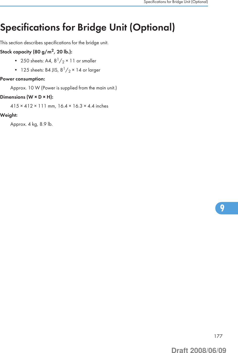 Specifications for Bridge Unit (Optional)This section describes specifications for the bridge unit.Stack capacity (80 g/m2, 20 lb.):• 250 sheets: A4, 81/2 × 11 or smaller• 125 sheets: B4 JIS, 81/2 × 14 or largerPower consumption:Approx. 10 W (Power is supplied from the main unit.)Dimensions (W × D × H):415 × 412 × 111 mm, 16.4 × 16.3 × 4.4 inchesWeight:Approx. 4 kg, 8.9 lb.Specifications for Bridge Unit (Optional)1779Draft 2008/06/09