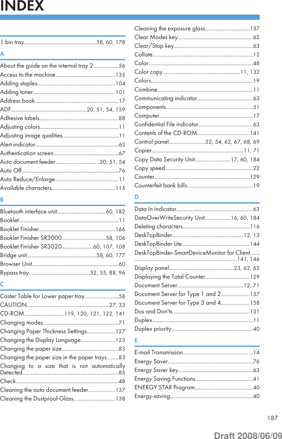 INDEX 1 bin tray.................................................58, 60, 178AAbout the guide on the internal tray 2.................56Access to the machine........................................135Adding staples.....................................................104Adding toner........................................................101Address book.........................................................17ADF...................................................20, 51, 54, 159Adhesive labels.....................................................88Adjusting colors.....................................................11Adjusting image qualities......................................11Alert indicator........................................................63Authentication screen............................................67Auto document feeder.............................20, 51, 54Auto Off..................................................................76Auto Reduce/Enlarge...........................................11Available characters...........................................115BBluetooth interface unit.................................60, 182Booklet...................................................................11Booklet Finisher...................................................166Booklet Finisher SR3000.............................58, 106Booklet Finisher SR3020.....................60, 107, 108Bridge unit...............................................58, 60, 177Browser Unit...........................................................60Bypass tray.........................................52, 55, 88, 96CCaster Table for Lower paper tray.......................58CAUTION........................................................27, 33CD-ROM...........................119, 120, 121, 122, 141Changing modes...................................................71Changing Paper Thickness Settings...................127Changing the Display Language.......................123Changing the paper size......................................83Changing the paper size in the paper trays........83Changing  to  a  size  that  is  not  automaticallyDetected.................................................................85Check.....................................................................48Cleaning the auto document feeder..................137Cleaning the Dustproof Glass............................138Cleaning the exposure glass..............................137Clear Modes key...................................................62Clear/Stop key.....................................................63Collate....................................................................12Color.......................................................................48Color copy....................................................11, 132Colors.....................................................................19Combine.................................................................11Communicating indicator......................................63Components...........................................................51Computer...............................................................17Confidential File indicator.....................................63Contents of the CD-ROM...................................141Control panel........................52, 54, 62, 67, 68, 69Copier..............................................................11, 71Copy Data Security Unit........................17, 60, 184Copy speed...........................................................22Counter................................................................129Counterfeit bank bills............................................19DData In indicator....................................................63DataOverWriteSecurity Unit.................16, 60, 184Deleting characters.............................................116DeskTopBinder................................................12, 13DeskTopBinder Lite..............................................144DeskTopBinder-SmartDeviceMonitor for Client...........................................................................141, 146Display panel............................................23, 62, 65Displaying the Total Counter..............................129Document Server.............................................12, 71Document Server for Type 1 and 2...................157Document Server for Type 3 and 4...................158Dos and Don&apos;ts....................................................131Duplex....................................................................11Duplex priority.......................................................40EE-mail Transmission...............................................14Energy Saver.........................................................76Energy Saver key..................................................63Energy Saving Functions.......................................41ENERGY STAR Program.......................................40Energy-saving........................................................40187Draft 2008/06/09