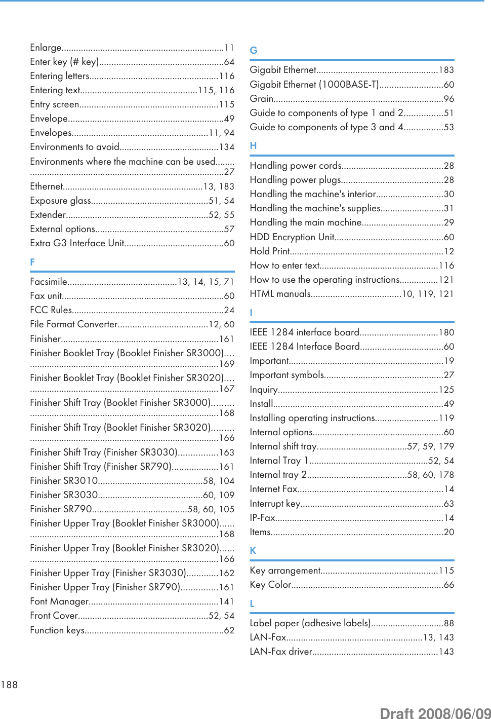 Enlarge...................................................................11Enter key (# key)...................................................64Entering letters.....................................................116Entering text................................................115, 116Entry screen.........................................................115Envelope................................................................49Envelopes........................................................11, 94Environments to avoid.........................................134Environments where the machine can be used........................................................................................27Ethernet..........................................................13, 183Exposure glass................................................51, 54Extender...........................................................52, 55External options.....................................................57Extra G3 Interface Unit.........................................60FFacsimile.............................................13, 14, 15, 71Fax unit...................................................................60FCC Rules...............................................................24File Format Converter.....................................12, 60Finisher.................................................................161Finisher Booklet Tray (Booklet Finisher SR3000)..................................................................................169Finisher Booklet Tray (Booklet Finisher SR3020)..................................................................................167Finisher Shift Tray (Booklet Finisher SR3000).......................................................................................168Finisher Shift Tray (Booklet Finisher SR3020).......................................................................................166Finisher Shift Tray (Finisher SR3030)................163Finisher Shift Tray (Finisher SR790)...................161Finisher SR3010...........................................58, 104Finisher SR3030...........................................60, 109Finisher SR790.......................................58, 60, 105Finisher Upper Tray (Booklet Finisher SR3000)....................................................................................168Finisher Upper Tray (Booklet Finisher SR3020)....................................................................................166Finisher Upper Tray (Finisher SR3030).............162Finisher Upper Tray (Finisher SR790)...............161Font Manager......................................................141Front Cover......................................................52, 54Function keys.........................................................62GGigabit Ethernet..................................................183Gigabit Ethernet (1000BASE-T)..........................60Grain......................................................................96Guide to components of type 1 and 2................51Guide to components of type 3 and 4................53HHandling power cords..........................................28Handling power plugs..........................................28Handling the machine&apos;s interior............................30Handling the machine&apos;s supplies..........................31Handling the main machine..................................29HDD Encryption Unit.............................................60Hold Print................................................................12How to enter text.................................................116How to use the operating instructions................121HTML manuals.....................................10, 119, 121IIEEE 1284 interface board................................180IEEE 1284 Interface Board..................................60Important................................................................19Important symbols.................................................27Inquiry..................................................................125Install......................................................................49Installing operating instructions..........................119Internal options......................................................60Internal shift tray.....................................57, 59, 179Internal Tray 1.................................................52, 54Internal tray 2.........................................58, 60, 178Internet Fax............................................................14Interrupt key...........................................................63IP-Fax......................................................................14Items.......................................................................20KKey arrangement................................................115Key Color...............................................................66LLabel paper (adhesive labels)..............................88LAN-Fax........................................................13, 143LAN-Fax driver....................................................143188Draft 2008/06/09