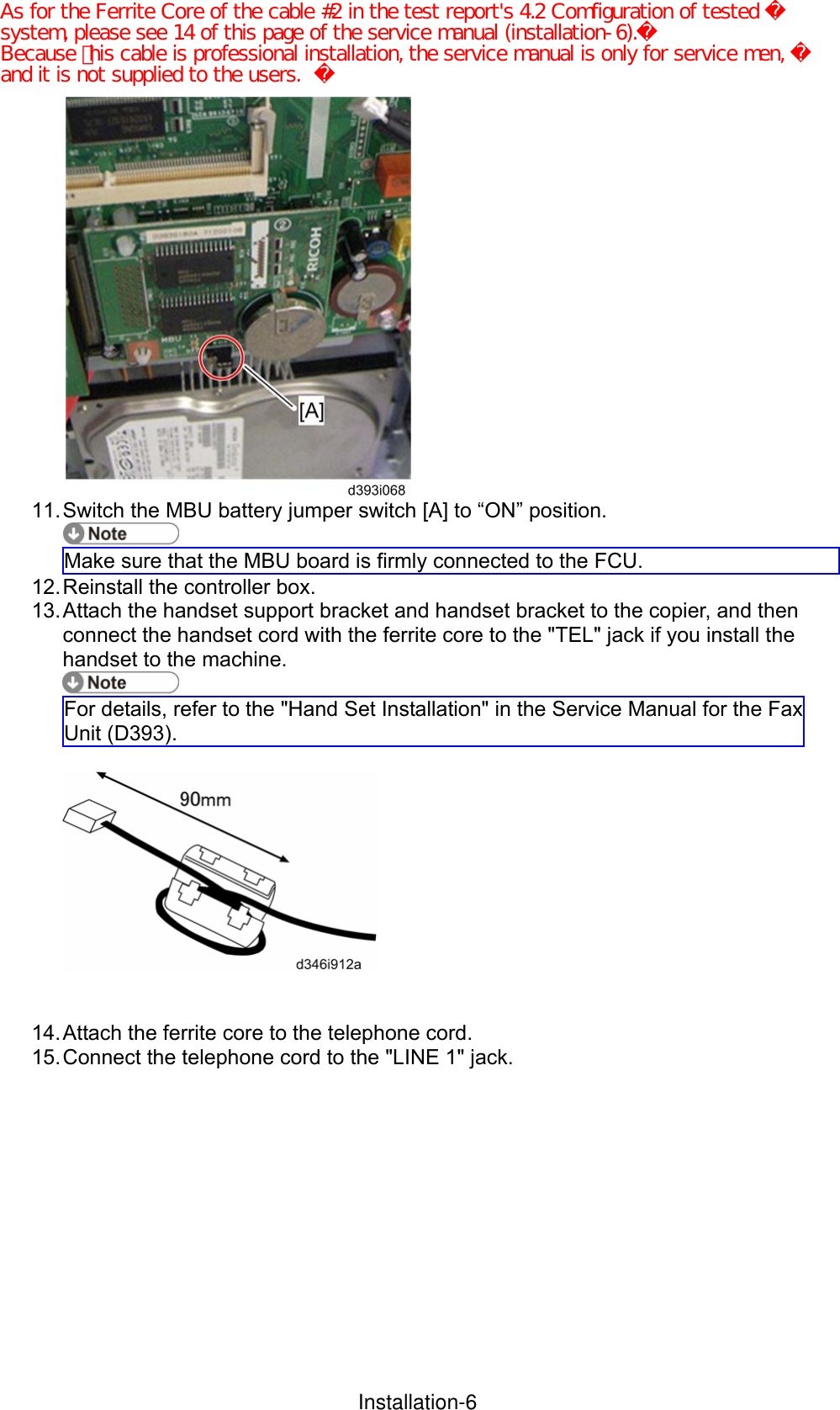  11. Switch the MBU battery jumper switch [A] to “ON” position.  Make sure that the MBU board is firmly connected to the FCU. 12. Reinstall the controller box. 13. Attach the handset support bracket and handset bracket to the copier, and then connect the handset cord with the ferrite core to the &quot;TEL&quot; jack if you install the handset to the machine.    For details, refer to the &quot;Hand Set Installation&quot; in the Service Manual for the Fax Unit (D393).     14. Attach the ferrite core to the telephone cord. 15. Connect the telephone cord to the &quot;LINE 1&quot; jack. InstallationInstallation-6As for the Ferrite Core of the cable #2 in the test report&apos;s 4.2 Comfiguration of tested system, please see 14 of this page of the service manual (installation-6).Because ｔhis cable is professional installation, the service manual is only for service men, and it is not supplied to the users. 