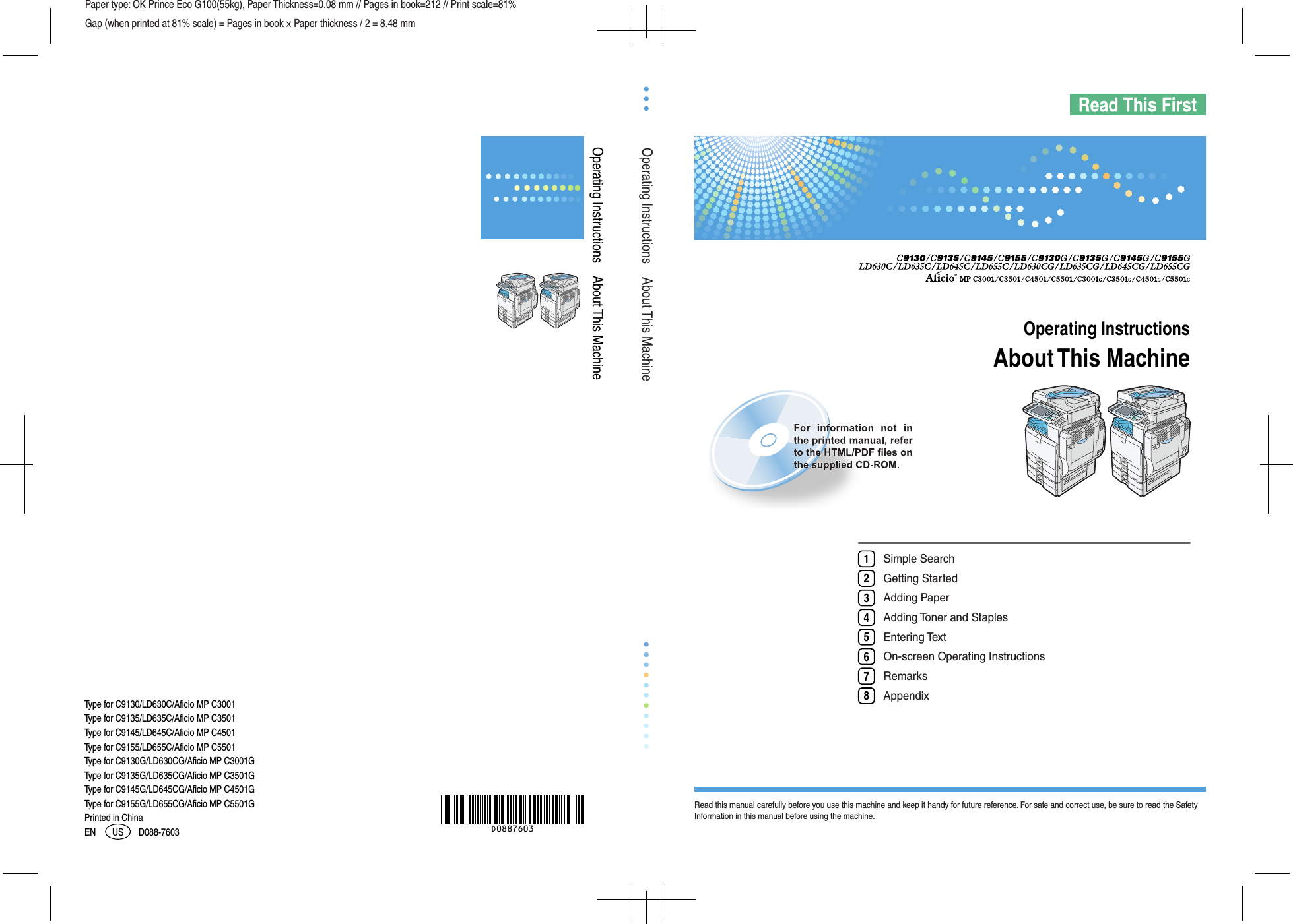 Operating Instructions    About This MachinePaper type: OK Prince Eco G100(55kg), Paper Thickness=0.08 mm // Pages in book=212 // Print scale=81%Gap (when printed at 81% scale) = Pages in book × Paper thickness / 2 = 8.48 mmSimple SearchGetting StartedAdding PaperAdding Toner and StaplesEntering TextOn-screen Operating InstructionsRemarksAppendix12345678Read this manual carefully before you use this machine and keep it handy for future reference. For safe and correct use, be sure to read the Safety Information in this manual before using the machine.About This MachineOperating InstructionsAbout This MachineOperating InstructionsType for C9155G/LD655CG/Aficio MP C5501GType for C9145G/LD645CG/Aficio MP C4501GType for C9135G/LD635CG/Aficio MP C3501GType for C9155/LD655C/Aficio MP C5501Type for C9145/LD645C/Aficio MP C4501Type for C9135/LD635C/Aficio MP C3501Type for C9130/LD630C/Aficio MP C3001Type for C9130G/LD630CG/Aficio MP C3001GPrinted in ChinaD088-7603EN US D0887603