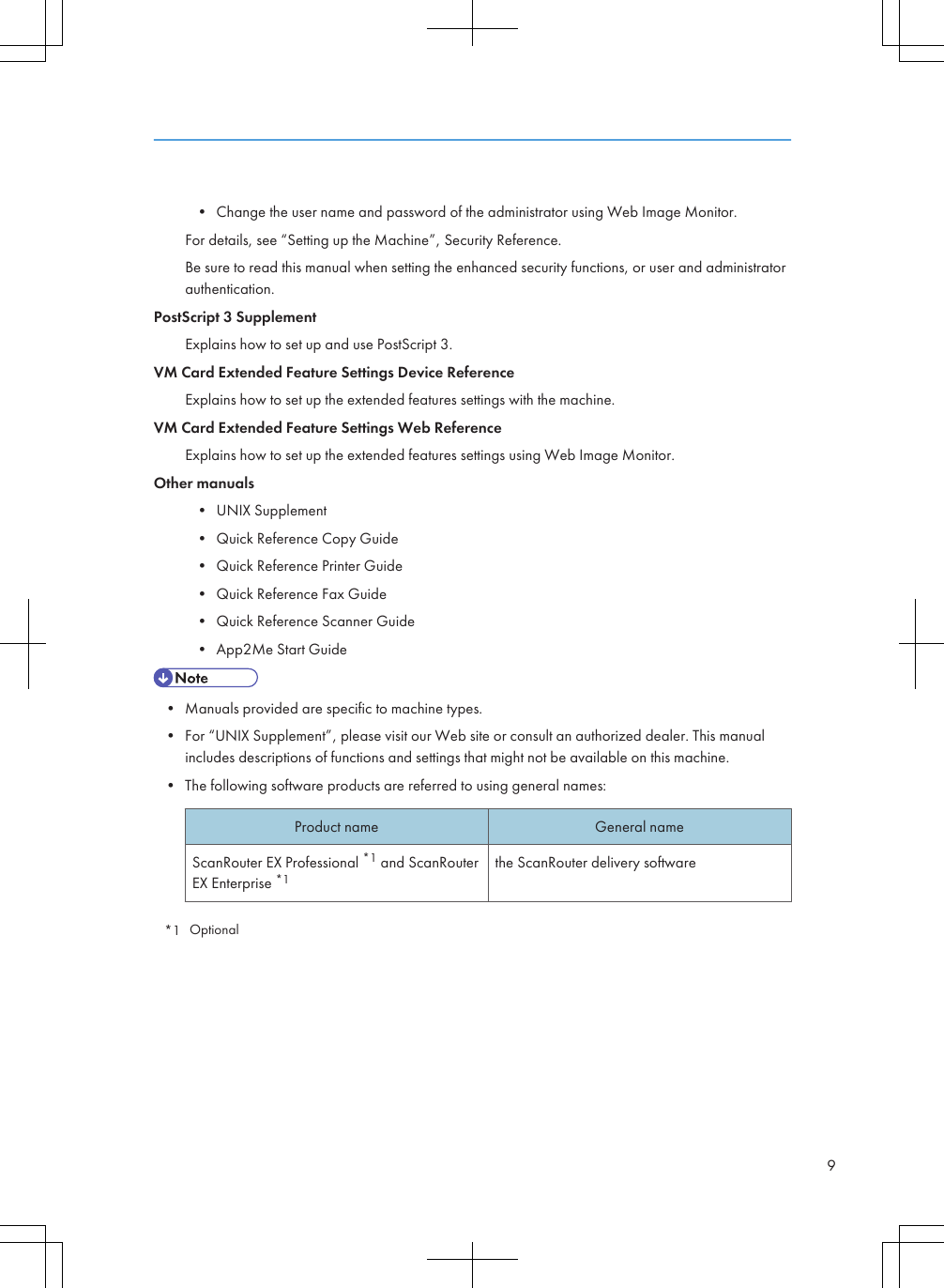 • Change the user name and password of the administrator using Web Image Monitor.For details, see “Setting up the Machine”, Security Reference.Be sure to read this manual when setting the enhanced security functions, or user and administratorauthentication.PostScript 3 SupplementExplains how to set up and use PostScript 3.VM Card Extended Feature Settings Device ReferenceExplains how to set up the extended features settings with the machine.VM Card Extended Feature Settings Web ReferenceExplains how to set up the extended features settings using Web Image Monitor.Other manuals• UNIX Supplement• Quick Reference Copy Guide• Quick Reference Printer Guide• Quick Reference Fax Guide• Quick Reference Scanner Guide• App2Me Start Guide• Manuals provided are specific to machine types.• For “UNIX Supplement”, please visit our Web site or consult an authorized dealer. This manualincludes descriptions of functions and settings that might not be available on this machine.• The following software products are referred to using general names:Product name General nameScanRouter EX Professional *1 and ScanRouterEX Enterprise *1the ScanRouter delivery software*1 Optional9