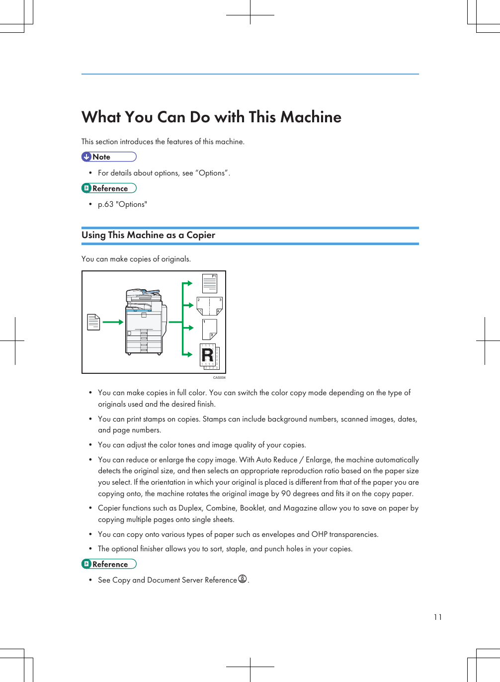 What You Can Do with This MachineThis section introduces the features of this machine.• For details about options, see “Options”.• p.63 &quot;Options&quot;Using This Machine as a CopierYou can make copies of originals.CAS004• You can make copies in full color. You can switch the color copy mode depending on the type oforiginals used and the desired finish.• You can print stamps on copies. Stamps can include background numbers, scanned images, dates,and page numbers.• You can adjust the color tones and image quality of your copies.• You can reduce or enlarge the copy image. With Auto Reduce / Enlarge, the machine automaticallydetects the original size, and then selects an appropriate reproduction ratio based on the paper sizeyou select. If the orientation in which your original is placed is different from that of the paper you arecopying onto, the machine rotates the original image by 90 degrees and fits it on the copy paper.• Copier functions such as Duplex, Combine, Booklet, and Magazine allow you to save on paper bycopying multiple pages onto single sheets.• You can copy onto various types of paper such as envelopes and OHP transparencies.• The optional finisher allows you to sort, staple, and punch holes in your copies.• See Copy and Document Server Reference .11