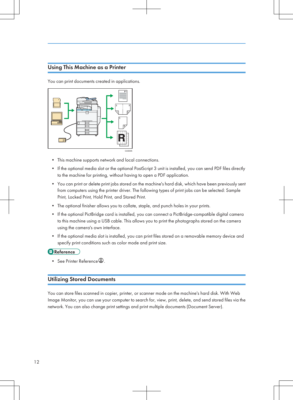 Using This Machine as a PrinterYou can print documents created in applications.CAS005• This machine supports network and local connections.• If the optional media slot or the optional PostScript 3 unit is installed, you can send PDF files directlyto the machine for printing, without having to open a PDF application.• You can print or delete print jobs stored on the machine&apos;s hard disk, which have been previously sentfrom computers using the printer driver. The following types of print jobs can be selected: SamplePrint, Locked Print, Hold Print, and Stored Print.• The optional finisher allows you to collate, staple, and punch holes in your prints.• If the optional PictBridge card is installed, you can connect a PictBridge-compatible digital camerato this machine using a USB cable. This allows you to print the photographs stored on the camerausing the camera&apos;s own interface.• If the optional media slot is installed, you can print files stored on a removable memory device andspecify print conditions such as color mode and print size.• See Printer Reference .Utilizing Stored DocumentsYou can store files scanned in copier, printer, or scanner mode on the machine&apos;s hard disk. With WebImage Monitor, you can use your computer to search for, view, print, delete, and send stored files via thenetwork. You can also change print settings and print multiple documents (Document Server).12