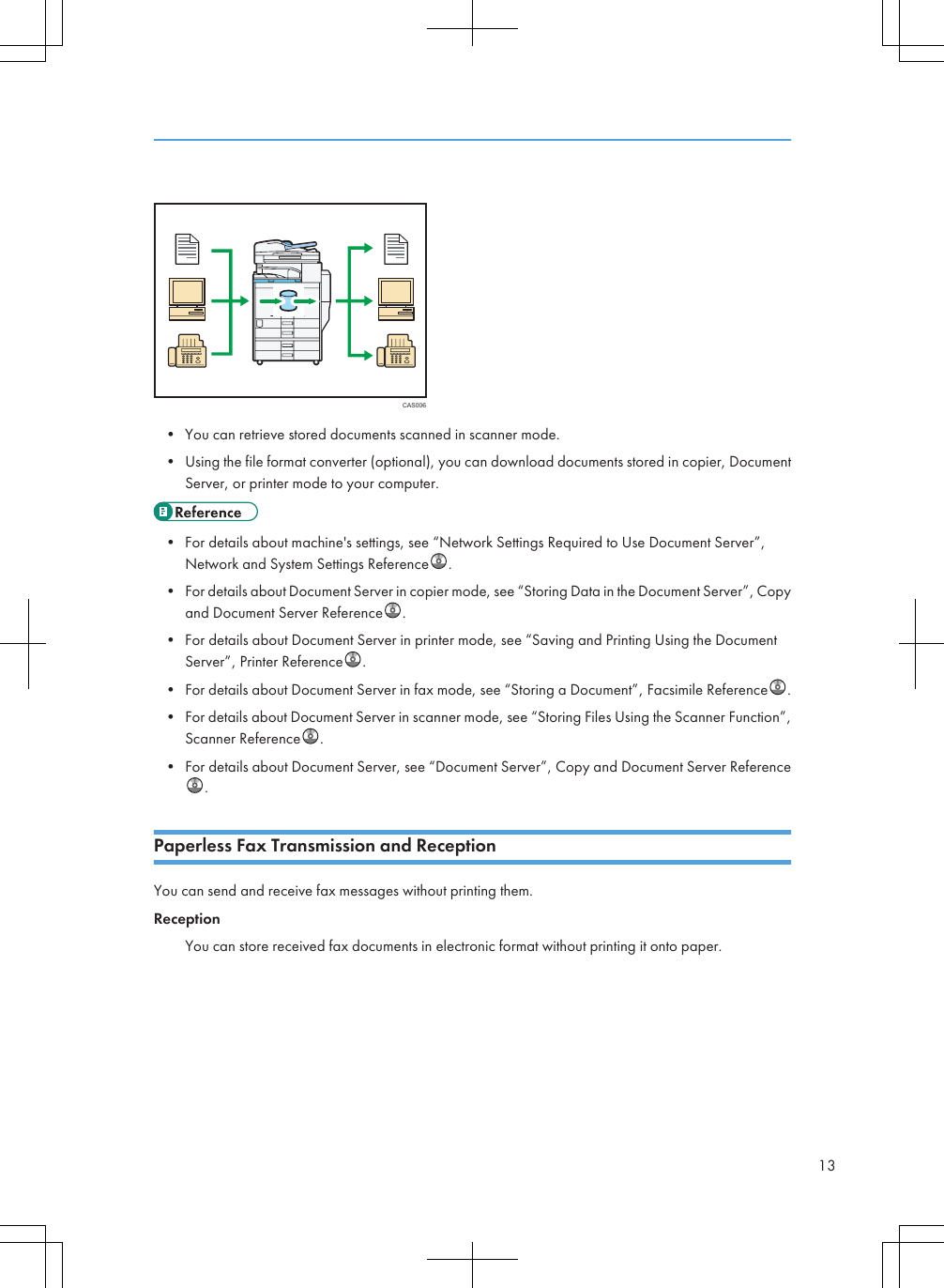 CAS006• You can retrieve stored documents scanned in scanner mode.• Using the file format converter (optional), you can download documents stored in copier, DocumentServer, or printer mode to your computer.• For details about machine&apos;s settings, see “Network Settings Required to Use Document Server”,Network and System Settings Reference .• For details about Document Server in copier mode, see “Storing Data in the Document Server”, Copyand Document Server Reference .• For details about Document Server in printer mode, see “Saving and Printing Using the DocumentServer”, Printer Reference .• For details about Document Server in fax mode, see “Storing a Document”, Facsimile Reference .• For details about Document Server in scanner mode, see “Storing Files Using the Scanner Function”,Scanner Reference .• For details about Document Server, see “Document Server”, Copy and Document Server Reference.Paperless Fax Transmission and ReceptionYou can send and receive fax messages without printing them.ReceptionYou can store received fax documents in electronic format without printing it onto paper.13