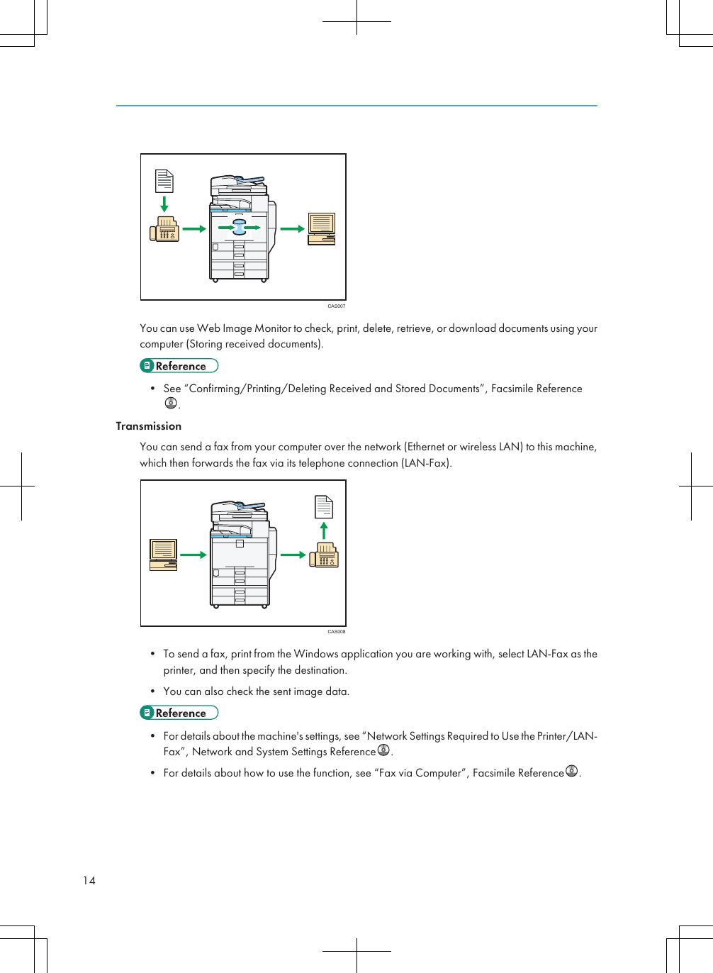 CAS007You can use Web Image Monitor to check, print, delete, retrieve, or download documents using yourcomputer (Storing received documents).• See “Confirming/Printing/Deleting Received and Stored Documents”, Facsimile Reference.TransmissionYou can send a fax from your computer over the network (Ethernet or wireless LAN) to this machine,which then forwards the fax via its telephone connection (LAN-Fax).CAS008• To send a fax, print from the Windows application you are working with, select LAN-Fax as theprinter, and then specify the destination.• You can also check the sent image data.• For details about the machine&apos;s settings, see “Network Settings Required to Use the Printer/LAN-Fax”, Network and System Settings Reference .• For details about how to use the function, see “Fax via Computer”, Facsimile Reference .14