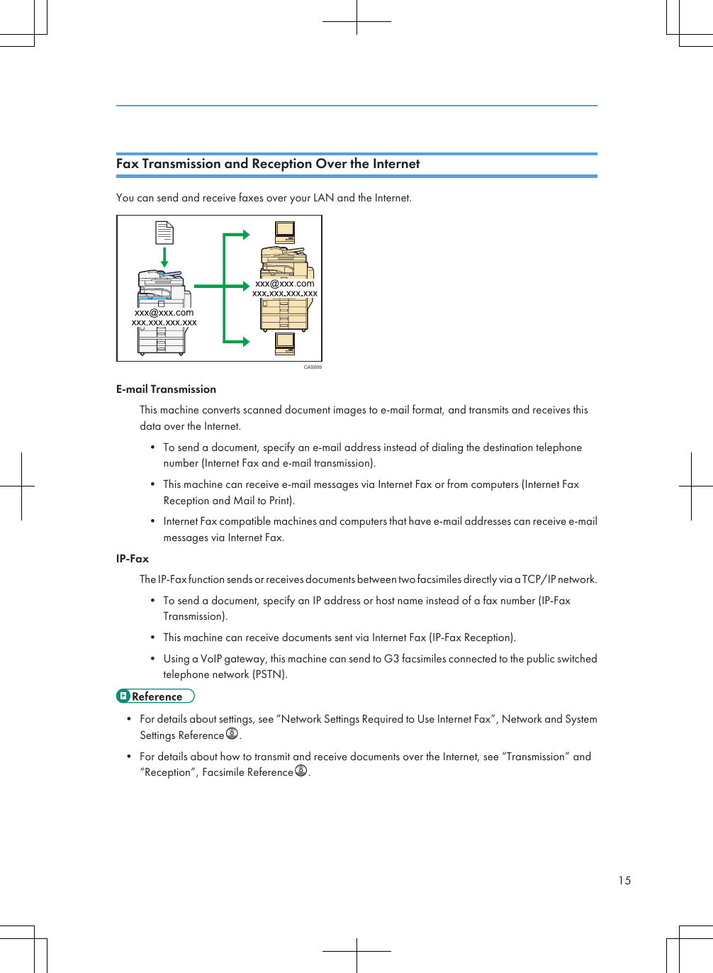Fax Transmission and Reception Over the InternetYou can send and receive faxes over your LAN and the Internet.CAS009E-mail TransmissionThis machine converts scanned document images to e-mail format, and transmits and receives thisdata over the Internet.• To send a document, specify an e-mail address instead of dialing the destination telephonenumber (Internet Fax and e-mail transmission).• This machine can receive e-mail messages via Internet Fax or from computers (Internet FaxReception and Mail to Print).• Internet Fax compatible machines and computers that have e-mail addresses can receive e-mailmessages via Internet Fax.IP-FaxThe IP-Fax function sends or receives documents between two facsimiles directly via a TCP/IP network.• To send a document, specify an IP address or host name instead of a fax number (IP-FaxTransmission).• This machine can receive documents sent via Internet Fax (IP-Fax Reception).• Using a VoIP gateway, this machine can send to G3 facsimiles connected to the public switchedtelephone network (PSTN).• For details about settings, see “Network Settings Required to Use Internet Fax”, Network and SystemSettings Reference .• For details about how to transmit and receive documents over the Internet, see “Transmission” and“Reception”, Facsimile Reference .15