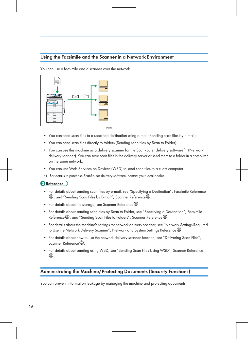 Using the Facsimile and the Scanner in a Network EnvironmentYou can use a facsimile and a scanner over the network.CAS010• You can send scan files to a specified destination using e-mail (Sending scan files by e-mail).• You can send scan files directly to folders (Sending scan files by Scan to Folder).• You can use this machine as a delivery scanner for the ScanRouter delivery software*1 (Networkdelivery scanner). You can save scan files in the delivery server or send them to a folder in a computeron the same network.• You can use Web Services on Devices (WSD) to send scan files to a client computer.*1 For details to purchase ScanRouter delivery software, contact your local dealer.• For details about sending scan files by e-mail, see “Specifying a Destination”, Facsimile Reference, and “Sending Scan Files by E-mail”, Scanner Reference .• For details about file storage, see Scanner Reference .• For details about sending scan files by Scan to Folder, see “Specifying a Destination”, FacsimileReference , and “Sending Scan Files to Folders”, Scanner Reference .• For details about the machine&apos;s settings for network delivery scanner, see “Network Settings Requiredto Use the Network Delivery Scanner”, Network and System Settings Reference .• For details about how to use the network delivery scanner function, see “Delivering Scan Files”,Scanner Reference .• For details about sending using WSD, see “Sending Scan Files Using WSD”, Scanner Reference.Administrating the Machine/Protecting Documents (Security Functions)You can prevent information leakage by managing the machine and protecting documents.16