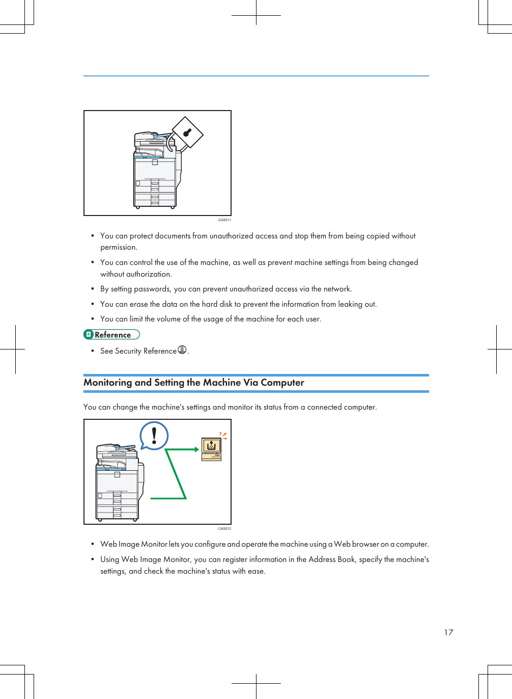 CAS011• You can protect documents from unauthorized access and stop them from being copied withoutpermission.• You can control the use of the machine, as well as prevent machine settings from being changedwithout authorization.• By setting passwords, you can prevent unauthorized access via the network.• You can erase the data on the hard disk to prevent the information from leaking out.• You can limit the volume of the usage of the machine for each user.• See Security Reference .Monitoring and Setting the Machine Via ComputerYou can change the machine&apos;s settings and monitor its status from a connected computer.CAS012• Web Image Monitor lets you configure and operate the machine using a Web browser on a computer.• Using Web Image Monitor, you can register information in the Address Book, specify the machine&apos;ssettings, and check the machine&apos;s status with ease.17
