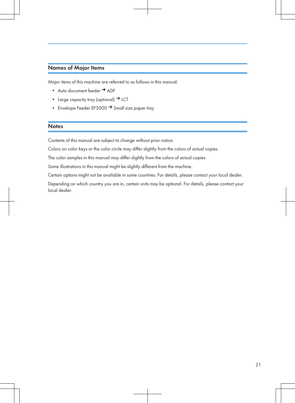 Names of Major ItemsMajor items of this machine are referred to as follows in this manual:• Auto document feeder   ADF• Large capacity tray (optional)   LCT• Envelope Feeder EF3000   Small size paper trayNotesContents of this manual are subject to change without prior notice.Colors on color keys or the color circle may differ slightly from the colors of actual copies.The color samples in this manual may differ slightly from the colors of actual copies.Some illustrations in this manual might be slightly different from the machine.Certain options might not be available in some countries. For details, please contact your local dealer.Depending on which country you are in, certain units may be optional. For details, please contact yourlocal dealer.21