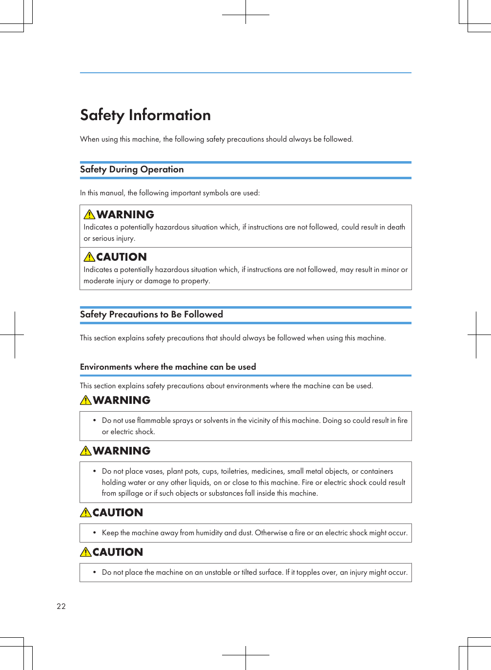 Safety InformationWhen using this machine, the following safety precautions should always be followed.Safety During OperationIn this manual, the following important symbols are used:Indicates a potentially hazardous situation which, if instructions are not followed, could result in deathor serious injury.Indicates a potentially hazardous situation which, if instructions are not followed, may result in minor ormoderate injury or damage to property.Safety Precautions to Be FollowedThis section explains safety precautions that should always be followed when using this machine.Environments where the machine can be usedThis section explains safety precautions about environments where the machine can be used.• Do not use flammable sprays or solvents in the vicinity of this machine. Doing so could result in fireor electric shock.• Do not place vases, plant pots, cups, toiletries, medicines, small metal objects, or containersholding water or any other liquids, on or close to this machine. Fire or electric shock could resultfrom spillage or if such objects or substances fall inside this machine.• Keep the machine away from humidity and dust. Otherwise a fire or an electric shock might occur.• Do not place the machine on an unstable or tilted surface. If it topples over, an injury might occur.22