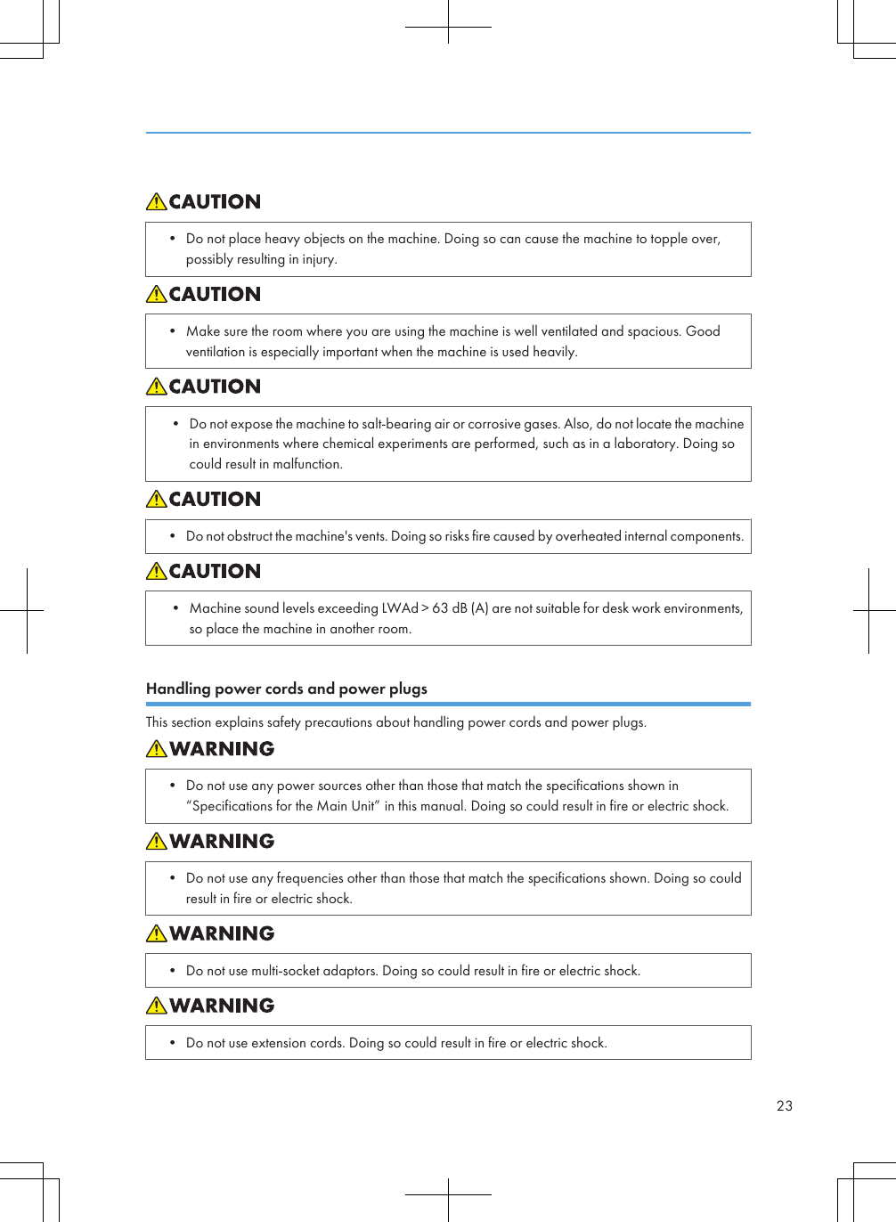 • Do not place heavy objects on the machine. Doing so can cause the machine to topple over,possibly resulting in injury.• Make sure the room where you are using the machine is well ventilated and spacious. Goodventilation is especially important when the machine is used heavily.• Do not expose the machine to salt-bearing air or corrosive gases. Also, do not locate the machinein environments where chemical experiments are performed, such as in a laboratory. Doing socould result in malfunction.• Do not obstruct the machine&apos;s vents. Doing so risks fire caused by overheated internal components.• Machine sound levels exceeding LWAd &gt; 63 dB (A) are not suitable for desk work environments,so place the machine in another room.Handling power cords and power plugsThis section explains safety precautions about handling power cords and power plugs.• Do not use any power sources other than those that match the specifications shown in“Specifications for the Main Unit” in this manual. Doing so could result in fire or electric shock.• Do not use any frequencies other than those that match the specifications shown. Doing so couldresult in fire or electric shock.• Do not use multi-socket adaptors. Doing so could result in fire or electric shock.• Do not use extension cords. Doing so could result in fire or electric shock.23