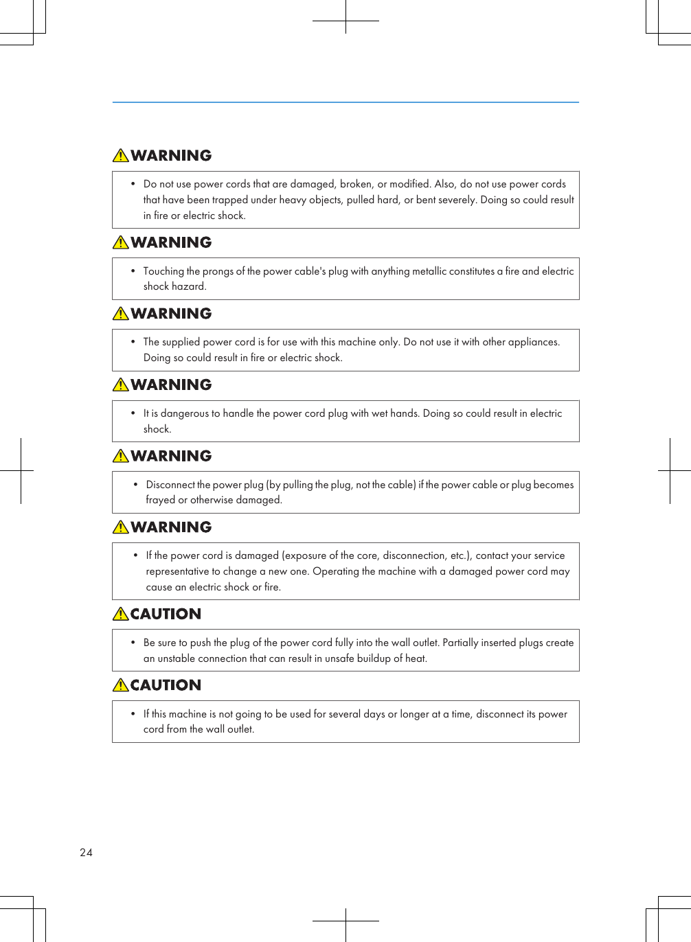 • Do not use power cords that are damaged, broken, or modified. Also, do not use power cordsthat have been trapped under heavy objects, pulled hard, or bent severely. Doing so could resultin fire or electric shock.• Touching the prongs of the power cable&apos;s plug with anything metallic constitutes a fire and electricshock hazard.• The supplied power cord is for use with this machine only. Do not use it with other appliances.Doing so could result in fire or electric shock.• It is dangerous to handle the power cord plug with wet hands. Doing so could result in electricshock.• Disconnect the power plug (by pulling the plug, not the cable) if the power cable or plug becomesfrayed or otherwise damaged.• If the power cord is damaged (exposure of the core, disconnection, etc.), contact your servicerepresentative to change a new one. Operating the machine with a damaged power cord maycause an electric shock or fire.• Be sure to push the plug of the power cord fully into the wall outlet. Partially inserted plugs createan unstable connection that can result in unsafe buildup of heat.• If this machine is not going to be used for several days or longer at a time, disconnect its powercord from the wall outlet.24