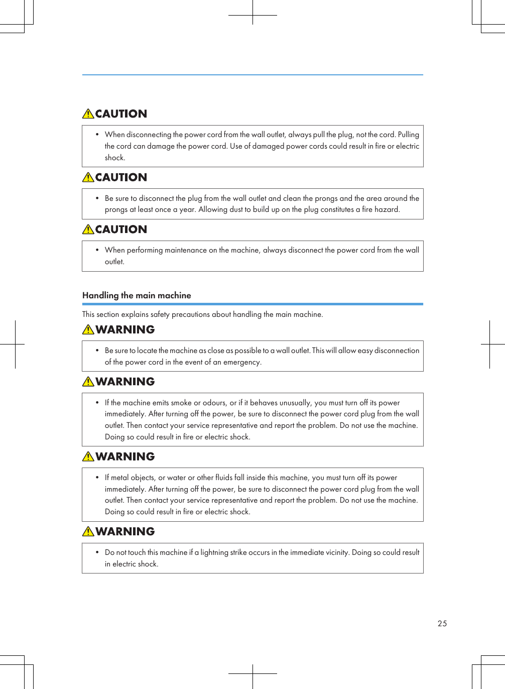 • When disconnecting the power cord from the wall outlet, always pull the plug, not the cord. Pullingthe cord can damage the power cord. Use of damaged power cords could result in fire or electricshock.• Be sure to disconnect the plug from the wall outlet and clean the prongs and the area around theprongs at least once a year. Allowing dust to build up on the plug constitutes a fire hazard.• When performing maintenance on the machine, always disconnect the power cord from the walloutlet.Handling the main machineThis section explains safety precautions about handling the main machine.• Be sure to locate the machine as close as possible to a wall outlet. This will allow easy disconnectionof the power cord in the event of an emergency.• If the machine emits smoke or odours, or if it behaves unusually, you must turn off its powerimmediately. After turning off the power, be sure to disconnect the power cord plug from the walloutlet. Then contact your service representative and report the problem. Do not use the machine.Doing so could result in fire or electric shock.• If metal objects, or water or other fluids fall inside this machine, you must turn off its powerimmediately. After turning off the power, be sure to disconnect the power cord plug from the walloutlet. Then contact your service representative and report the problem. Do not use the machine.Doing so could result in fire or electric shock.• Do not touch this machine if a lightning strike occurs in the immediate vicinity. Doing so could resultin electric shock.25