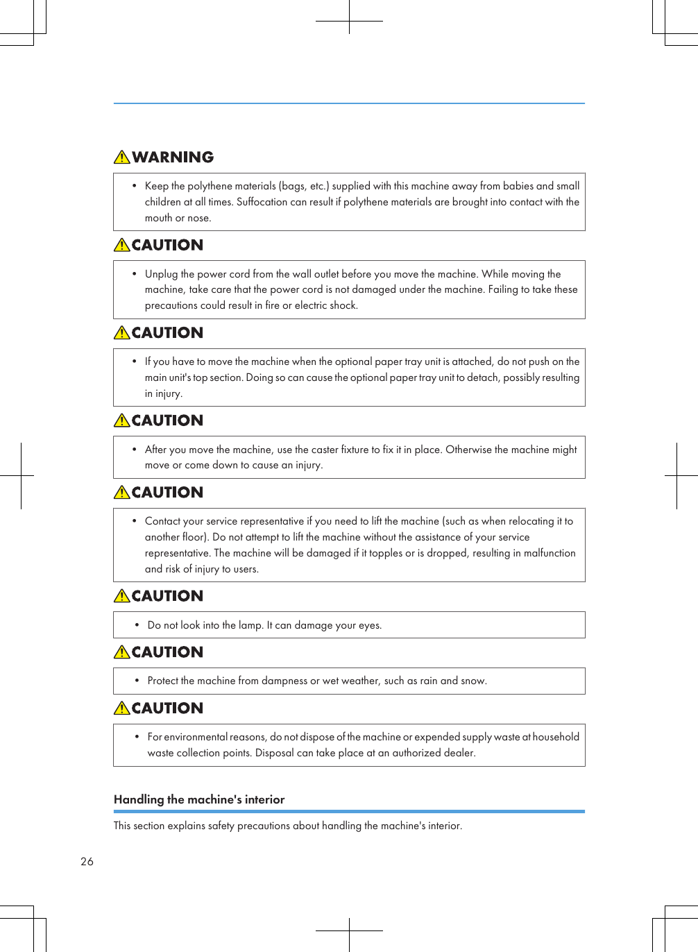 • Keep the polythene materials (bags, etc.) supplied with this machine away from babies and smallchildren at all times. Suffocation can result if polythene materials are brought into contact with themouth or nose.• Unplug the power cord from the wall outlet before you move the machine. While moving themachine, take care that the power cord is not damaged under the machine. Failing to take theseprecautions could result in fire or electric shock.• If you have to move the machine when the optional paper tray unit is attached, do not push on themain unit&apos;s top section. Doing so can cause the optional paper tray unit to detach, possibly resultingin injury.• After you move the machine, use the caster fixture to fix it in place. Otherwise the machine mightmove or come down to cause an injury.• Contact your service representative if you need to lift the machine (such as when relocating it toanother floor). Do not attempt to lift the machine without the assistance of your servicerepresentative. The machine will be damaged if it topples or is dropped, resulting in malfunctionand risk of injury to users.• Do not look into the lamp. It can damage your eyes.• Protect the machine from dampness or wet weather, such as rain and snow.• For environmental reasons, do not dispose of the machine or expended supply waste at householdwaste collection points. Disposal can take place at an authorized dealer.Handling the machine&apos;s interiorThis section explains safety precautions about handling the machine&apos;s interior.26