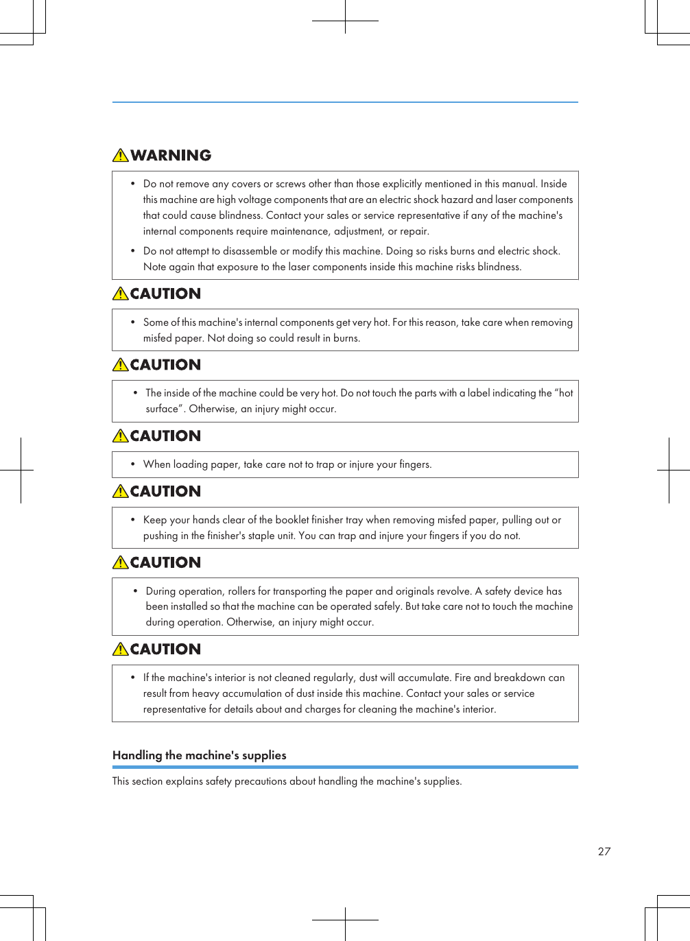 • Do not remove any covers or screws other than those explicitly mentioned in this manual. Insidethis machine are high voltage components that are an electric shock hazard and laser componentsthat could cause blindness. Contact your sales or service representative if any of the machine&apos;sinternal components require maintenance, adjustment, or repair.• Do not attempt to disassemble or modify this machine. Doing so risks burns and electric shock.Note again that exposure to the laser components inside this machine risks blindness.• Some of this machine&apos;s internal components get very hot. For this reason, take care when removingmisfed paper. Not doing so could result in burns.• The inside of the machine could be very hot. Do not touch the parts with a label indicating the “hotsurface”. Otherwise, an injury might occur.• When loading paper, take care not to trap or injure your fingers.• Keep your hands clear of the booklet finisher tray when removing misfed paper, pulling out orpushing in the finisher&apos;s staple unit. You can trap and injure your fingers if you do not.• During operation, rollers for transporting the paper and originals revolve. A safety device hasbeen installed so that the machine can be operated safely. But take care not to touch the machineduring operation. Otherwise, an injury might occur.• If the machine&apos;s interior is not cleaned regularly, dust will accumulate. Fire and breakdown canresult from heavy accumulation of dust inside this machine. Contact your sales or servicerepresentative for details about and charges for cleaning the machine&apos;s interior.Handling the machine&apos;s suppliesThis section explains safety precautions about handling the machine&apos;s supplies.27