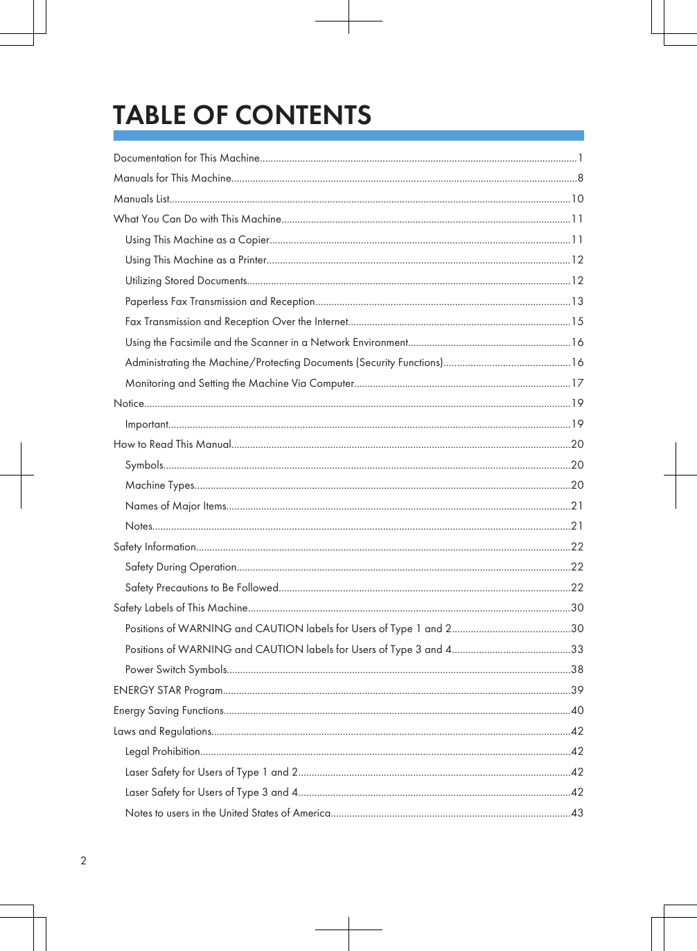 TABLE OF CONTENTSDocumentation for This Machine.......................................................................................................................1Manuals for This Machine.................................................................................................................................8Manuals List......................................................................................................................................................10What You Can Do with This Machine............................................................................................................11Using This Machine as a Copier................................................................................................................11Using This Machine as a Printer..................................................................................................................12Utilizing Stored Documents.........................................................................................................................12Paperless Fax Transmission and Reception...............................................................................................13Fax Transmission and Reception Over the Internet...................................................................................15Using the Facsimile and the Scanner in a Network Environment.............................................................16Administrating the Machine/Protecting Documents (Security Functions)...............................................16Monitoring and Setting the Machine Via Computer.................................................................................17Notice................................................................................................................................................................19Important......................................................................................................................................................19How to Read This Manual...............................................................................................................................20Symbols........................................................................................................................................................20Machine Types.............................................................................................................................................20Names of Major Items.................................................................................................................................21Notes............................................................................................................................................................21Safety Information............................................................................................................................................22Safety During Operation.............................................................................................................................22Safety Precautions to Be Followed.............................................................................................................22Safety Labels of This Machine.........................................................................................................................30Positions of WARNING and CAUTION labels for Users of Type 1 and 2............................................30Positions of WARNING and CAUTION labels for Users of Type 3 and 4............................................33Power Switch Symbols.................................................................................................................................38ENERGY STAR Program..................................................................................................................................39Energy Saving Functions..................................................................................................................................40Laws and Regulations......................................................................................................................................42Legal Prohibition..........................................................................................................................................42Laser Safety for Users of Type 1 and 2......................................................................................................42Laser Safety for Users of Type 3 and 4......................................................................................................42Notes to users in the United States of America..........................................................................................432
