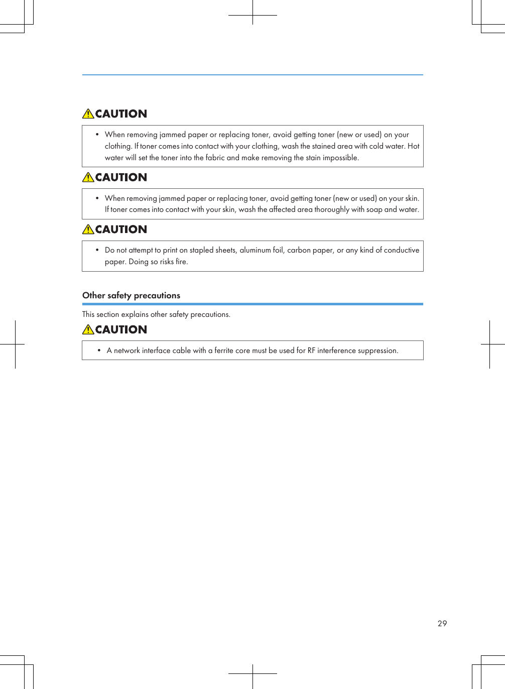 • When removing jammed paper or replacing toner, avoid getting toner (new or used) on yourclothing. If toner comes into contact with your clothing, wash the stained area with cold water. Hotwater will set the toner into the fabric and make removing the stain impossible.• When removing jammed paper or replacing toner, avoid getting toner (new or used) on your skin.If toner comes into contact with your skin, wash the affected area thoroughly with soap and water.• Do not attempt to print on stapled sheets, aluminum foil, carbon paper, or any kind of conductivepaper. Doing so risks fire.Other safety precautionsThis section explains other safety precautions.• A network interface cable with a ferrite core must be used for RF interference suppression.29